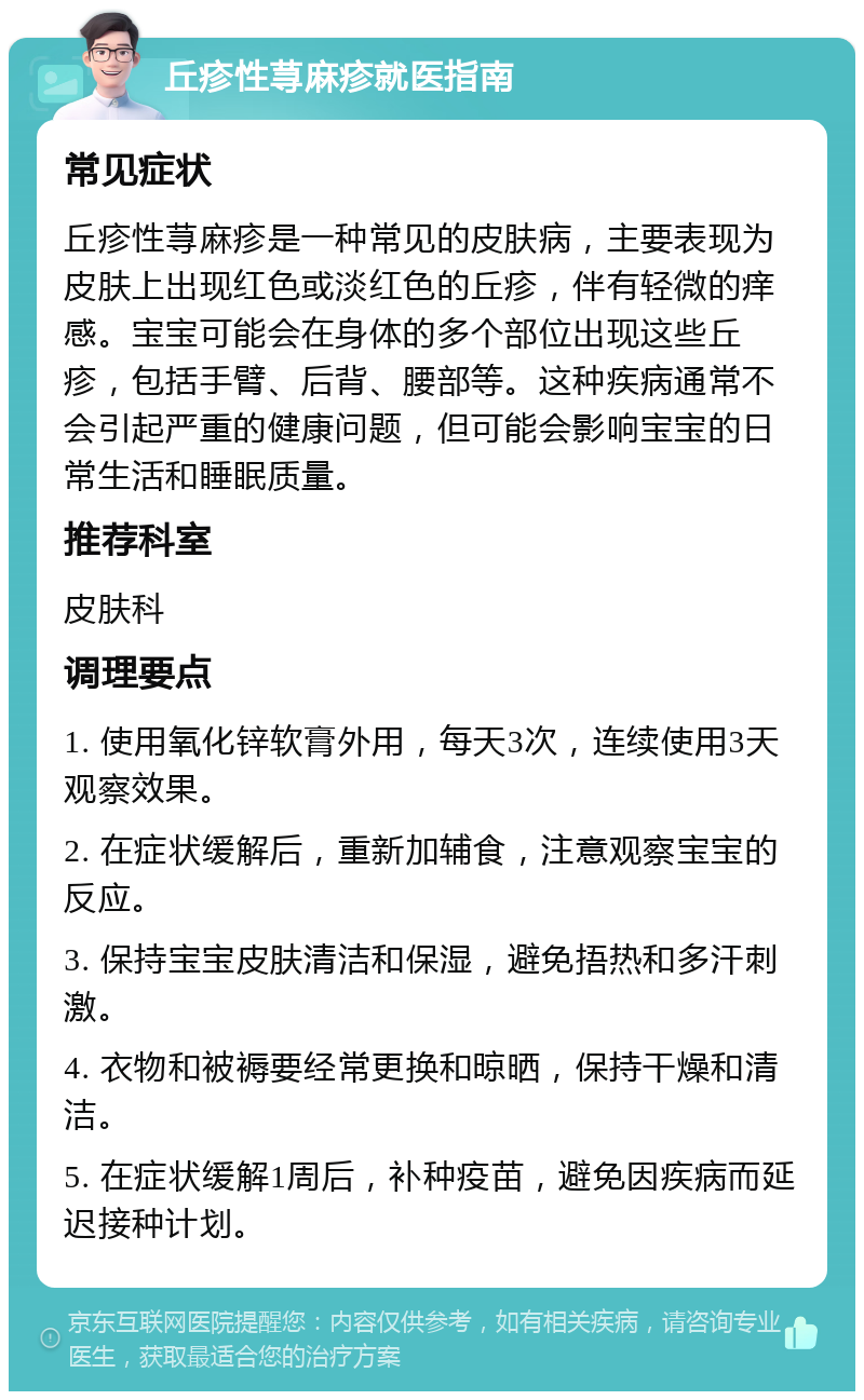 丘疹性荨麻疹就医指南 常见症状 丘疹性荨麻疹是一种常见的皮肤病，主要表现为皮肤上出现红色或淡红色的丘疹，伴有轻微的痒感。宝宝可能会在身体的多个部位出现这些丘疹，包括手臂、后背、腰部等。这种疾病通常不会引起严重的健康问题，但可能会影响宝宝的日常生活和睡眠质量。 推荐科室 皮肤科 调理要点 1. 使用氧化锌软膏外用，每天3次，连续使用3天观察效果。 2. 在症状缓解后，重新加辅食，注意观察宝宝的反应。 3. 保持宝宝皮肤清洁和保湿，避免捂热和多汗刺激。 4. 衣物和被褥要经常更换和晾晒，保持干燥和清洁。 5. 在症状缓解1周后，补种疫苗，避免因疾病而延迟接种计划。