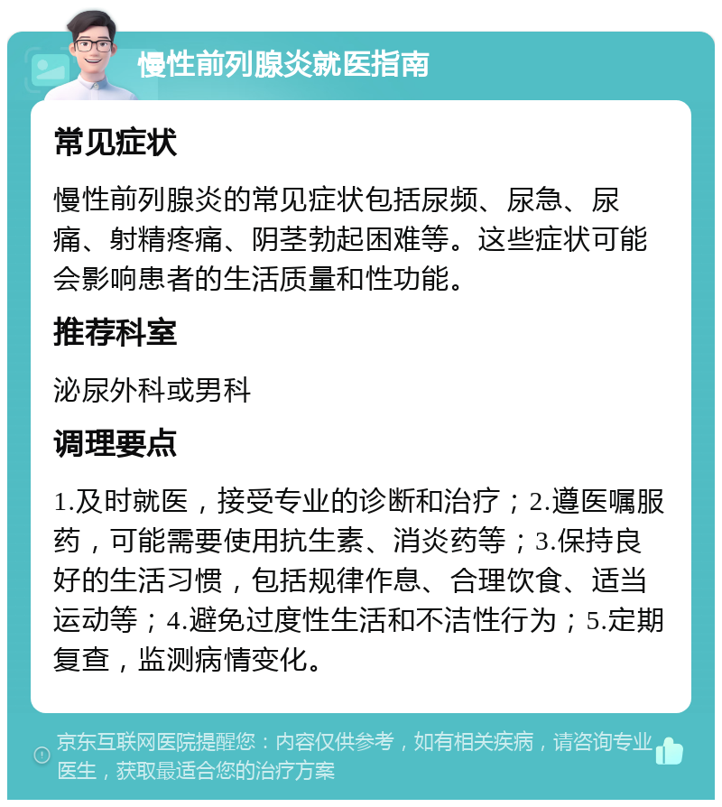 慢性前列腺炎就医指南 常见症状 慢性前列腺炎的常见症状包括尿频、尿急、尿痛、射精疼痛、阴茎勃起困难等。这些症状可能会影响患者的生活质量和性功能。 推荐科室 泌尿外科或男科 调理要点 1.及时就医，接受专业的诊断和治疗；2.遵医嘱服药，可能需要使用抗生素、消炎药等；3.保持良好的生活习惯，包括规律作息、合理饮食、适当运动等；4.避免过度性生活和不洁性行为；5.定期复查，监测病情变化。