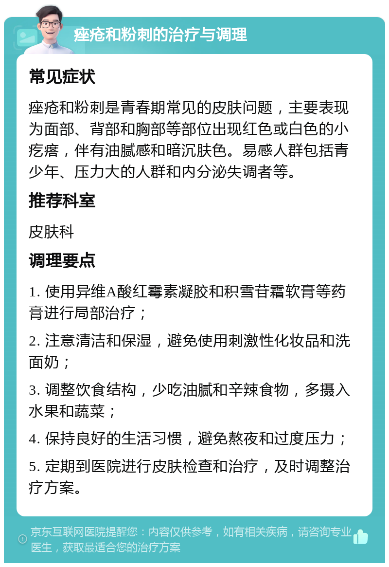 痤疮和粉刺的治疗与调理 常见症状 痤疮和粉刺是青春期常见的皮肤问题，主要表现为面部、背部和胸部等部位出现红色或白色的小疙瘩，伴有油腻感和暗沉肤色。易感人群包括青少年、压力大的人群和内分泌失调者等。 推荐科室 皮肤科 调理要点 1. 使用异维A酸红霉素凝胶和积雪苷霜软膏等药膏进行局部治疗； 2. 注意清洁和保湿，避免使用刺激性化妆品和洗面奶； 3. 调整饮食结构，少吃油腻和辛辣食物，多摄入水果和蔬菜； 4. 保持良好的生活习惯，避免熬夜和过度压力； 5. 定期到医院进行皮肤检查和治疗，及时调整治疗方案。