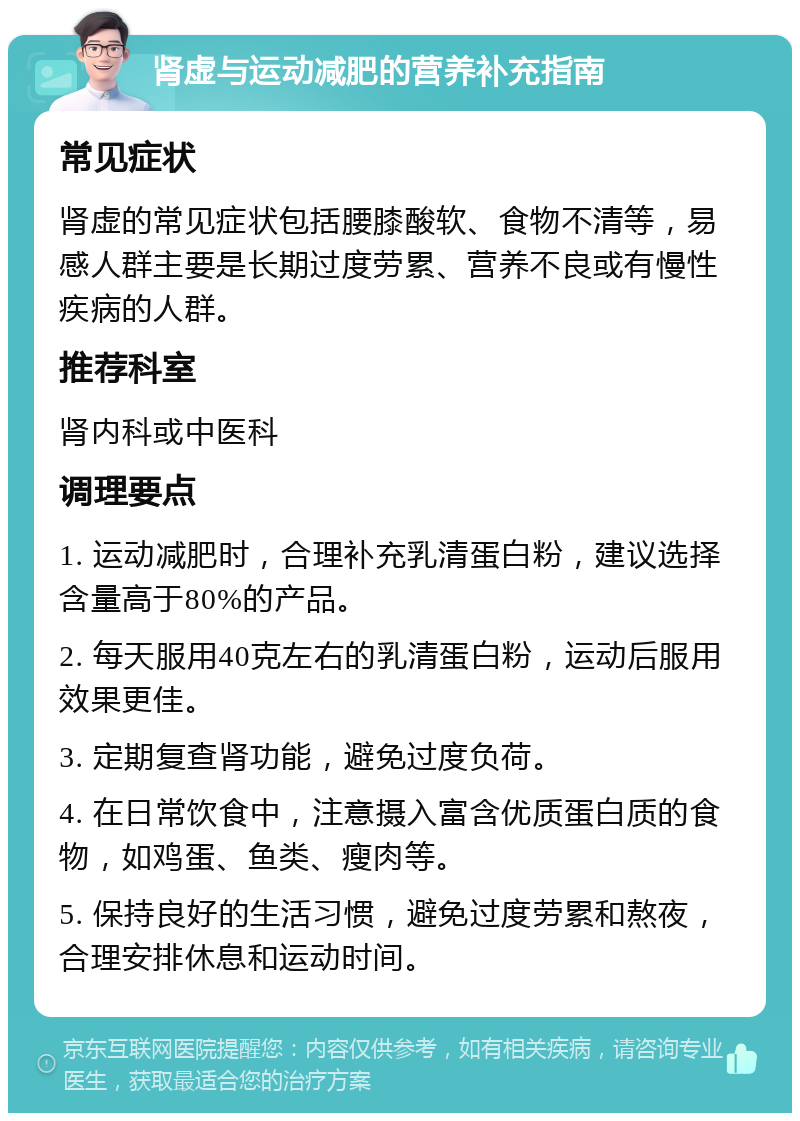 肾虚与运动减肥的营养补充指南 常见症状 肾虚的常见症状包括腰膝酸软、食物不清等，易感人群主要是长期过度劳累、营养不良或有慢性疾病的人群。 推荐科室 肾内科或中医科 调理要点 1. 运动减肥时，合理补充乳清蛋白粉，建议选择含量高于80%的产品。 2. 每天服用40克左右的乳清蛋白粉，运动后服用效果更佳。 3. 定期复查肾功能，避免过度负荷。 4. 在日常饮食中，注意摄入富含优质蛋白质的食物，如鸡蛋、鱼类、瘦肉等。 5. 保持良好的生活习惯，避免过度劳累和熬夜，合理安排休息和运动时间。