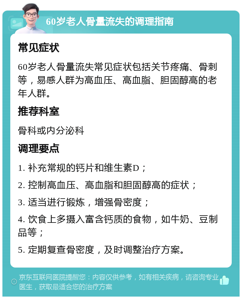 60岁老人骨量流失的调理指南 常见症状 60岁老人骨量流失常见症状包括关节疼痛、骨刺等，易感人群为高血压、高血脂、胆固醇高的老年人群。 推荐科室 骨科或内分泌科 调理要点 1. 补充常规的钙片和维生素D； 2. 控制高血压、高血脂和胆固醇高的症状； 3. 适当进行锻炼，增强骨密度； 4. 饮食上多摄入富含钙质的食物，如牛奶、豆制品等； 5. 定期复查骨密度，及时调整治疗方案。