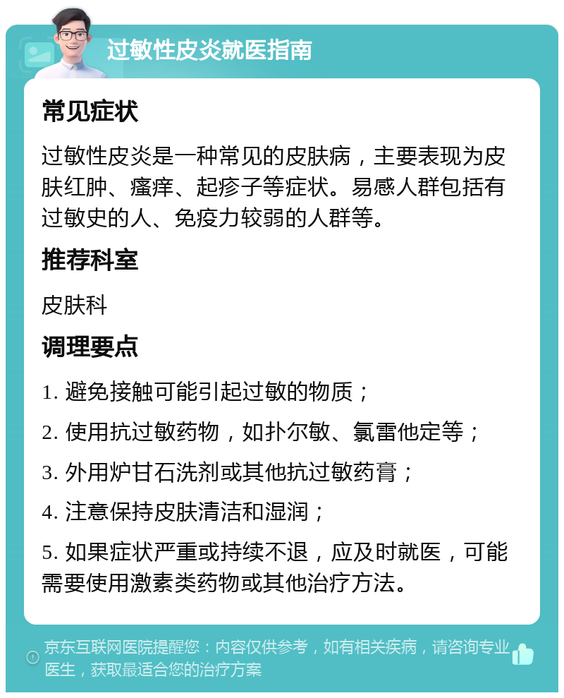 过敏性皮炎就医指南 常见症状 过敏性皮炎是一种常见的皮肤病，主要表现为皮肤红肿、瘙痒、起疹子等症状。易感人群包括有过敏史的人、免疫力较弱的人群等。 推荐科室 皮肤科 调理要点 1. 避免接触可能引起过敏的物质； 2. 使用抗过敏药物，如扑尔敏、氯雷他定等； 3. 外用炉甘石洗剂或其他抗过敏药膏； 4. 注意保持皮肤清洁和湿润； 5. 如果症状严重或持续不退，应及时就医，可能需要使用激素类药物或其他治疗方法。