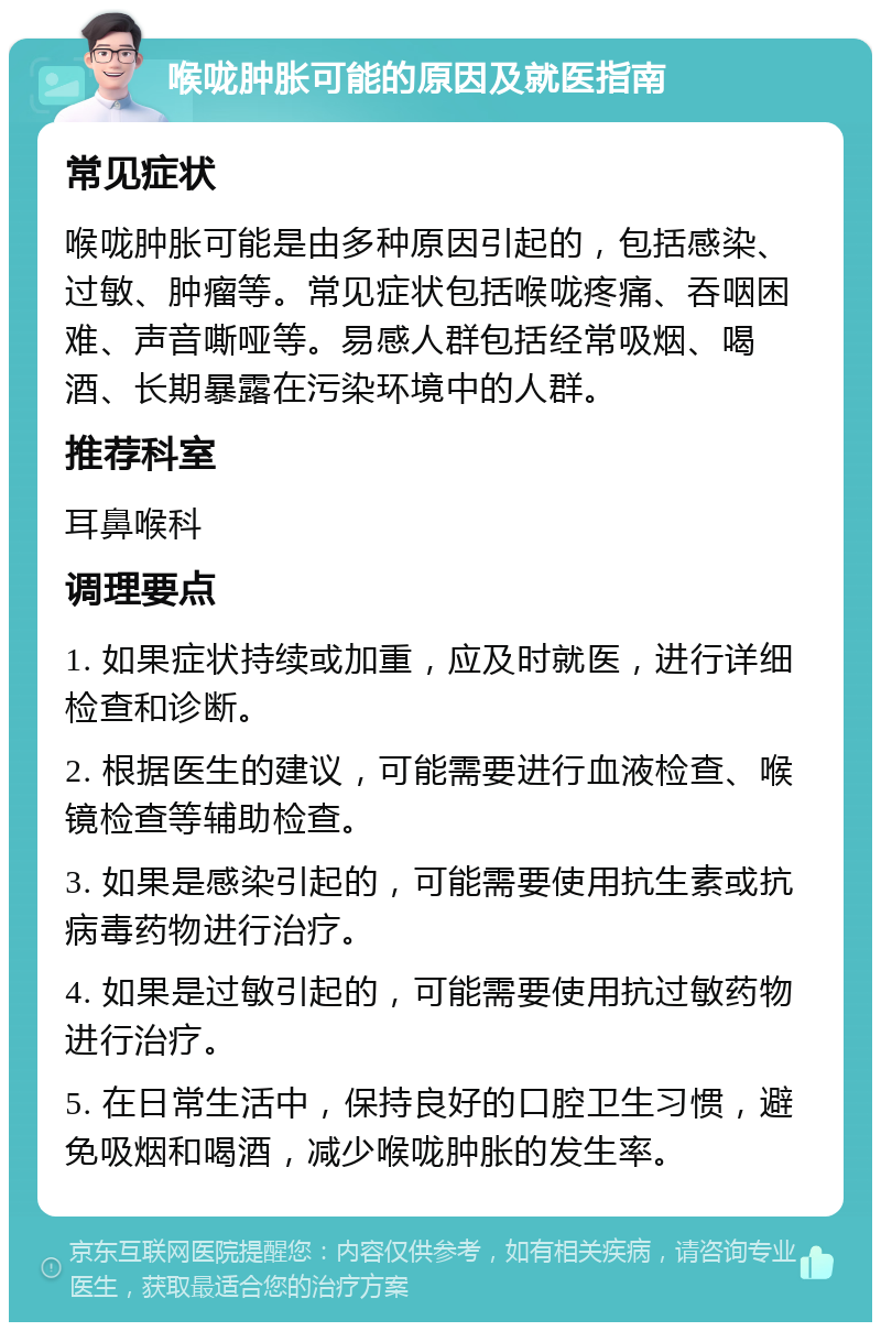 喉咙肿胀可能的原因及就医指南 常见症状 喉咙肿胀可能是由多种原因引起的，包括感染、过敏、肿瘤等。常见症状包括喉咙疼痛、吞咽困难、声音嘶哑等。易感人群包括经常吸烟、喝酒、长期暴露在污染环境中的人群。 推荐科室 耳鼻喉科 调理要点 1. 如果症状持续或加重，应及时就医，进行详细检查和诊断。 2. 根据医生的建议，可能需要进行血液检查、喉镜检查等辅助检查。 3. 如果是感染引起的，可能需要使用抗生素或抗病毒药物进行治疗。 4. 如果是过敏引起的，可能需要使用抗过敏药物进行治疗。 5. 在日常生活中，保持良好的口腔卫生习惯，避免吸烟和喝酒，减少喉咙肿胀的发生率。