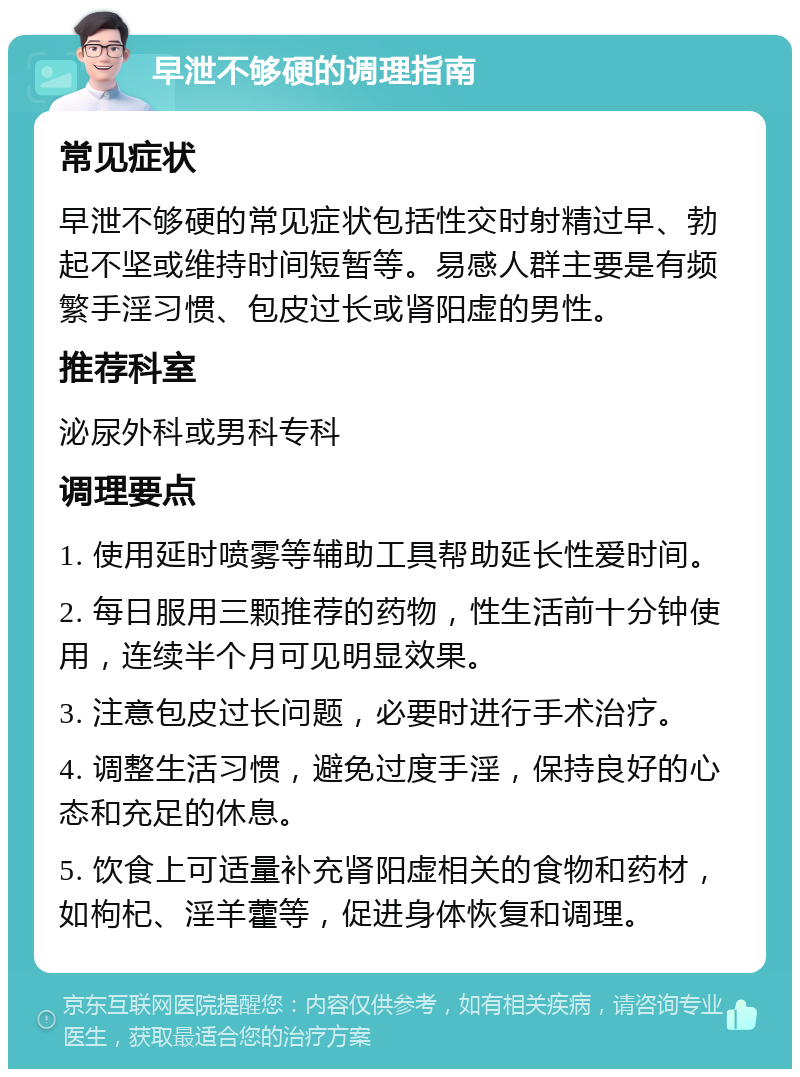 早泄不够硬的调理指南 常见症状 早泄不够硬的常见症状包括性交时射精过早、勃起不坚或维持时间短暂等。易感人群主要是有频繁手淫习惯、包皮过长或肾阳虚的男性。 推荐科室 泌尿外科或男科专科 调理要点 1. 使用延时喷雾等辅助工具帮助延长性爱时间。 2. 每日服用三颗推荐的药物，性生活前十分钟使用，连续半个月可见明显效果。 3. 注意包皮过长问题，必要时进行手术治疗。 4. 调整生活习惯，避免过度手淫，保持良好的心态和充足的休息。 5. 饮食上可适量补充肾阳虚相关的食物和药材，如枸杞、淫羊藿等，促进身体恢复和调理。