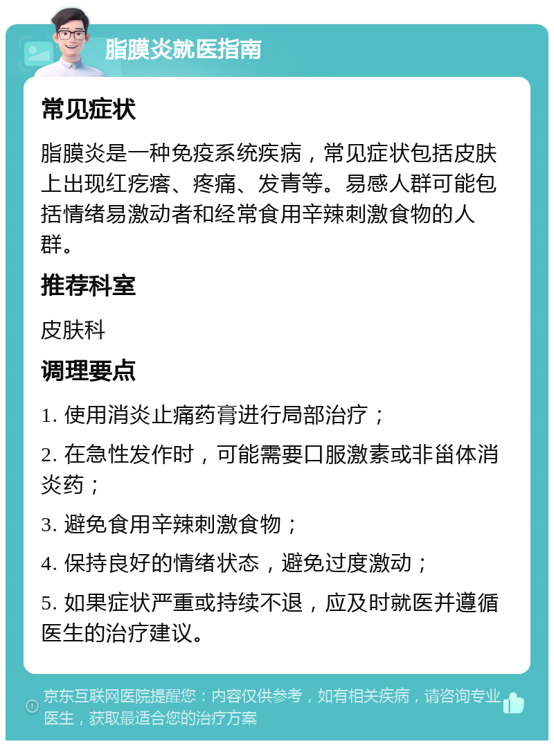 脂膜炎就医指南 常见症状 脂膜炎是一种免疫系统疾病，常见症状包括皮肤上出现红疙瘩、疼痛、发青等。易感人群可能包括情绪易激动者和经常食用辛辣刺激食物的人群。 推荐科室 皮肤科 调理要点 1. 使用消炎止痛药膏进行局部治疗； 2. 在急性发作时，可能需要口服激素或非甾体消炎药； 3. 避免食用辛辣刺激食物； 4. 保持良好的情绪状态，避免过度激动； 5. 如果症状严重或持续不退，应及时就医并遵循医生的治疗建议。