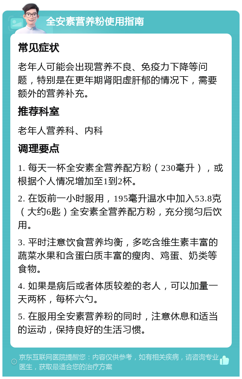 全安素营养粉使用指南 常见症状 老年人可能会出现营养不良、免疫力下降等问题，特别是在更年期肾阳虚肝郁的情况下，需要额外的营养补充。 推荐科室 老年人营养科、内科 调理要点 1. 每天一杯全安素全营养配方粉（230毫升），或根据个人情况增加至1到2杯。 2. 在饭前一小时服用，195毫升温水中加入53.8克（大约6匙）全安素全营养配方粉，充分搅匀后饮用。 3. 平时注意饮食营养均衡，多吃含维生素丰富的蔬菜水果和含蛋白质丰富的瘦肉、鸡蛋、奶类等食物。 4. 如果是病后或者体质较差的老人，可以加量一天两杯，每杯六勺。 5. 在服用全安素营养粉的同时，注意休息和适当的运动，保持良好的生活习惯。