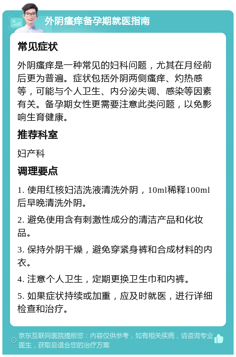 外阴瘙痒备孕期就医指南 常见症状 外阴瘙痒是一种常见的妇科问题，尤其在月经前后更为普遍。症状包括外阴两侧瘙痒、灼热感等，可能与个人卫生、内分泌失调、感染等因素有关。备孕期女性更需要注意此类问题，以免影响生育健康。 推荐科室 妇产科 调理要点 1. 使用红核妇洁洗液清洗外阴，10ml稀释100ml后早晚清洗外阴。 2. 避免使用含有刺激性成分的清洁产品和化妆品。 3. 保持外阴干燥，避免穿紧身裤和合成材料的内衣。 4. 注意个人卫生，定期更换卫生巾和内裤。 5. 如果症状持续或加重，应及时就医，进行详细检查和治疗。