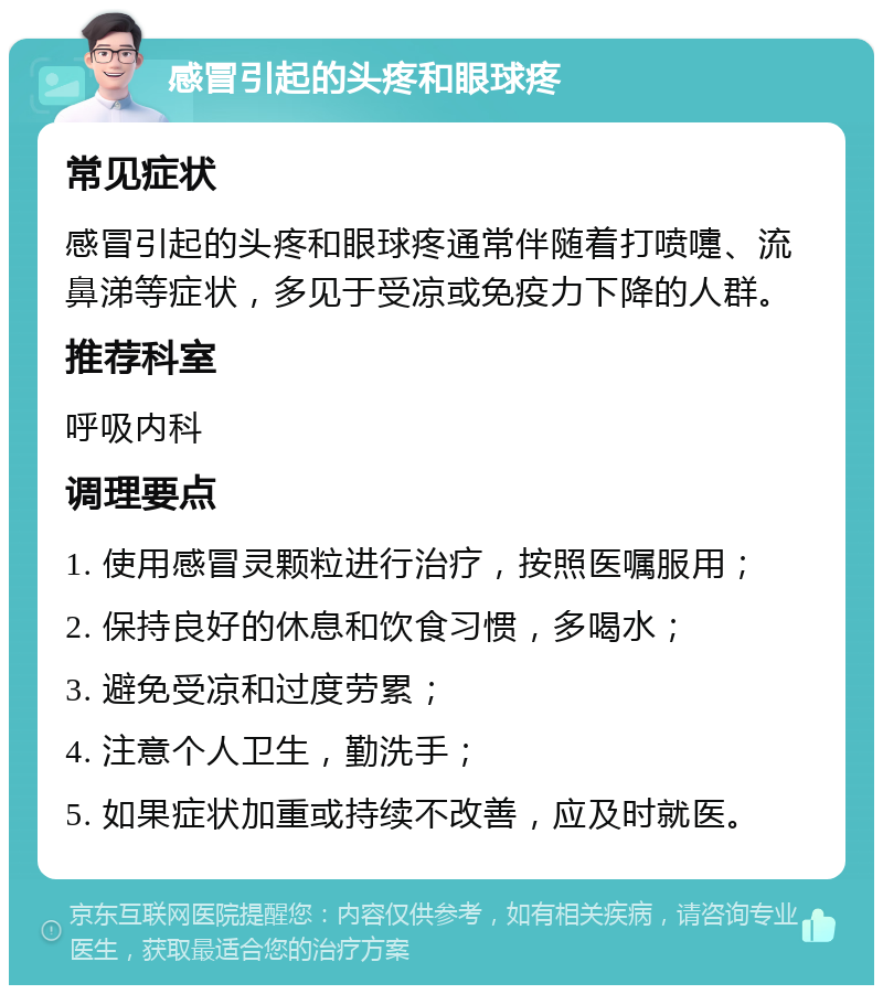 感冒引起的头疼和眼球疼 常见症状 感冒引起的头疼和眼球疼通常伴随着打喷嚏、流鼻涕等症状，多见于受凉或免疫力下降的人群。 推荐科室 呼吸内科 调理要点 1. 使用感冒灵颗粒进行治疗，按照医嘱服用； 2. 保持良好的休息和饮食习惯，多喝水； 3. 避免受凉和过度劳累； 4. 注意个人卫生，勤洗手； 5. 如果症状加重或持续不改善，应及时就医。