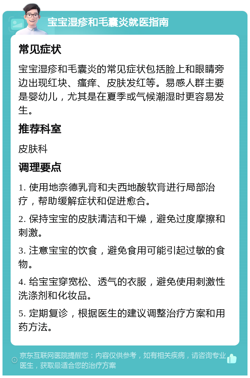 宝宝湿疹和毛囊炎就医指南 常见症状 宝宝湿疹和毛囊炎的常见症状包括脸上和眼睛旁边出现红块、瘙痒、皮肤发红等。易感人群主要是婴幼儿，尤其是在夏季或气候潮湿时更容易发生。 推荐科室 皮肤科 调理要点 1. 使用地奈德乳膏和夫西地酸软膏进行局部治疗，帮助缓解症状和促进愈合。 2. 保持宝宝的皮肤清洁和干燥，避免过度摩擦和刺激。 3. 注意宝宝的饮食，避免食用可能引起过敏的食物。 4. 给宝宝穿宽松、透气的衣服，避免使用刺激性洗涤剂和化妆品。 5. 定期复诊，根据医生的建议调整治疗方案和用药方法。