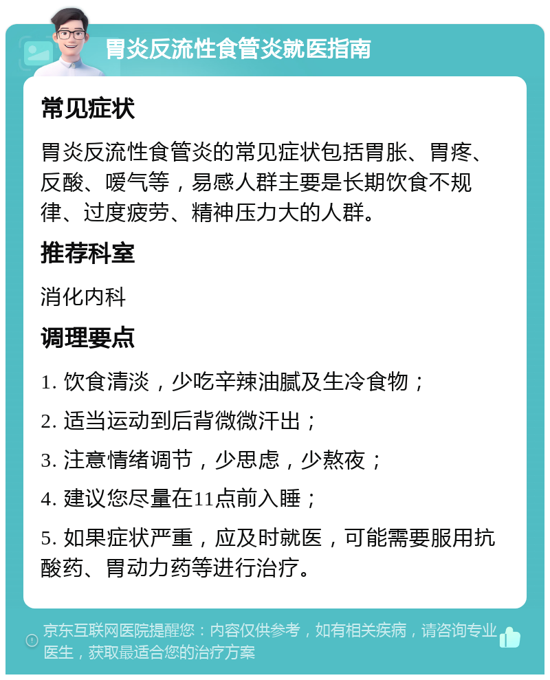 胃炎反流性食管炎就医指南 常见症状 胃炎反流性食管炎的常见症状包括胃胀、胃疼、反酸、嗳气等，易感人群主要是长期饮食不规律、过度疲劳、精神压力大的人群。 推荐科室 消化内科 调理要点 1. 饮食清淡，少吃辛辣油腻及生冷食物； 2. 适当运动到后背微微汗出； 3. 注意情绪调节，少思虑，少熬夜； 4. 建议您尽量在11点前入睡； 5. 如果症状严重，应及时就医，可能需要服用抗酸药、胃动力药等进行治疗。