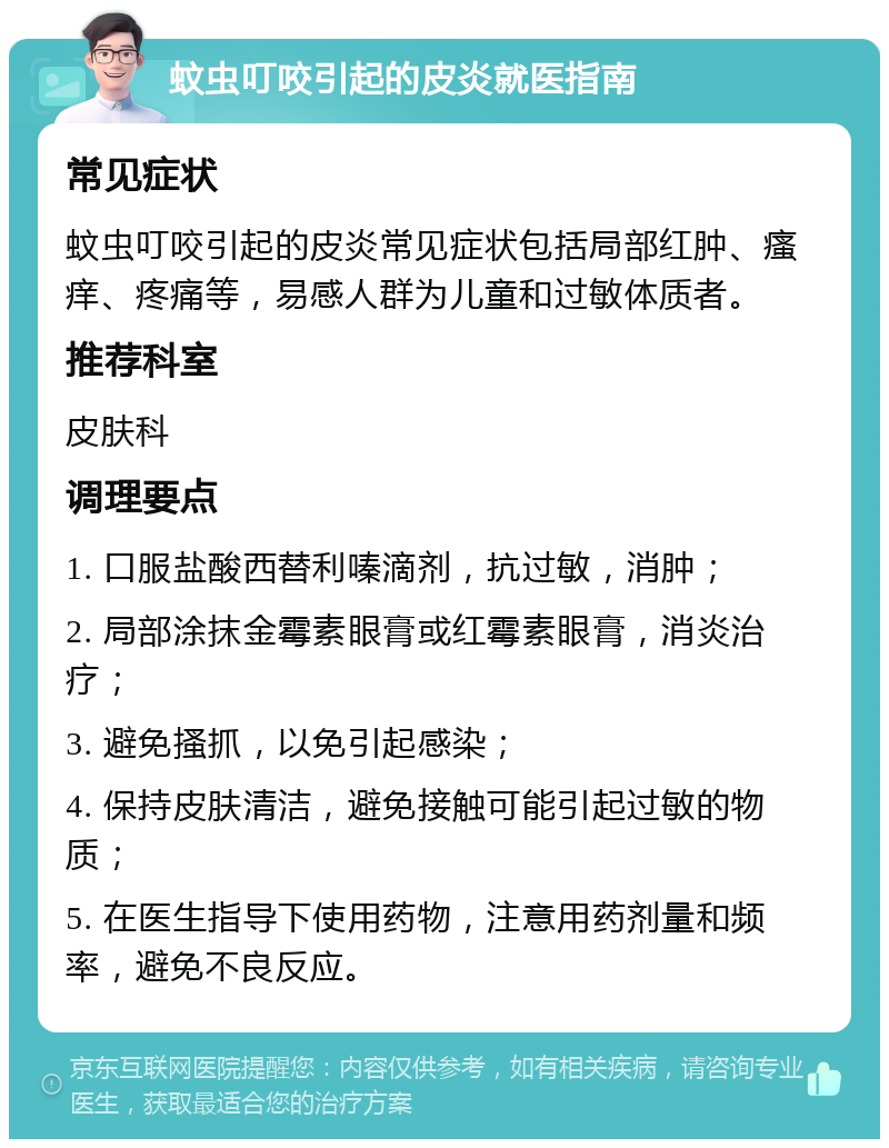 蚊虫叮咬引起的皮炎就医指南 常见症状 蚊虫叮咬引起的皮炎常见症状包括局部红肿、瘙痒、疼痛等，易感人群为儿童和过敏体质者。 推荐科室 皮肤科 调理要点 1. 口服盐酸西替利嗪滴剂，抗过敏，消肿； 2. 局部涂抹金霉素眼膏或红霉素眼膏，消炎治疗； 3. 避免搔抓，以免引起感染； 4. 保持皮肤清洁，避免接触可能引起过敏的物质； 5. 在医生指导下使用药物，注意用药剂量和频率，避免不良反应。