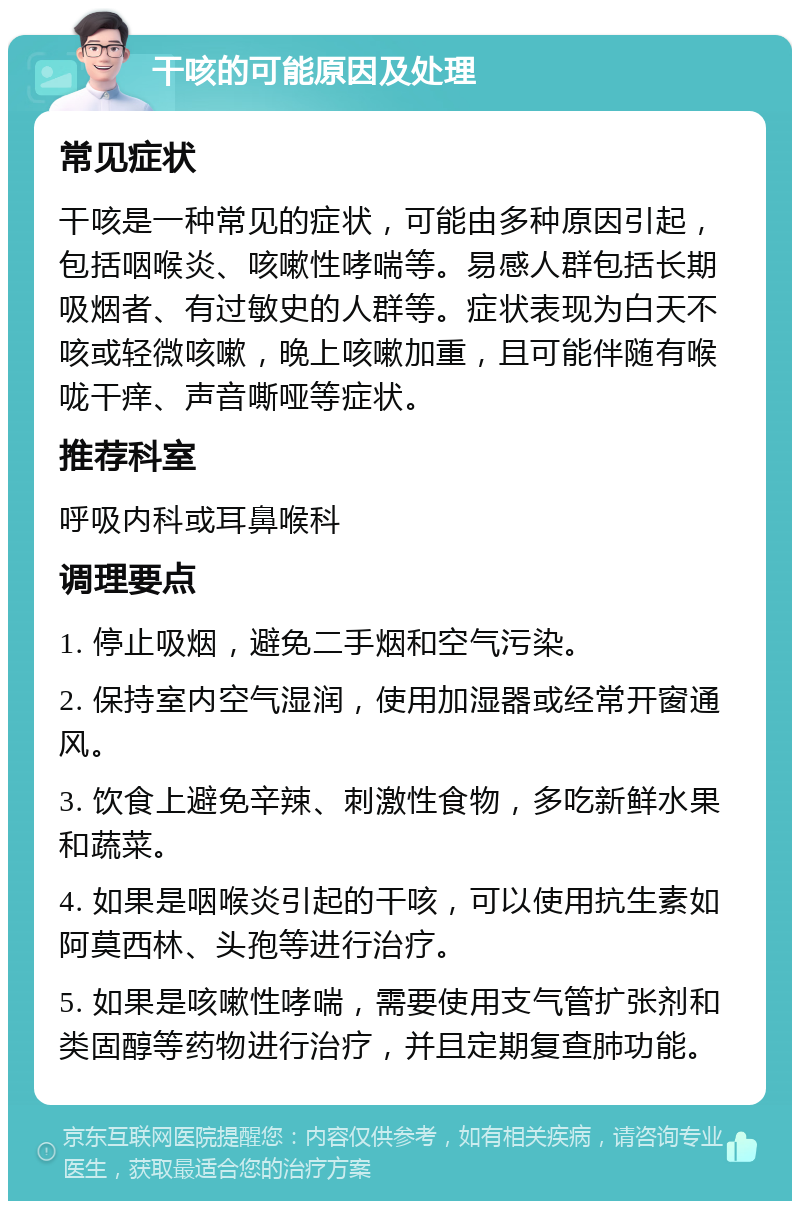 干咳的可能原因及处理 常见症状 干咳是一种常见的症状，可能由多种原因引起，包括咽喉炎、咳嗽性哮喘等。易感人群包括长期吸烟者、有过敏史的人群等。症状表现为白天不咳或轻微咳嗽，晚上咳嗽加重，且可能伴随有喉咙干痒、声音嘶哑等症状。 推荐科室 呼吸内科或耳鼻喉科 调理要点 1. 停止吸烟，避免二手烟和空气污染。 2. 保持室内空气湿润，使用加湿器或经常开窗通风。 3. 饮食上避免辛辣、刺激性食物，多吃新鲜水果和蔬菜。 4. 如果是咽喉炎引起的干咳，可以使用抗生素如阿莫西林、头孢等进行治疗。 5. 如果是咳嗽性哮喘，需要使用支气管扩张剂和类固醇等药物进行治疗，并且定期复查肺功能。