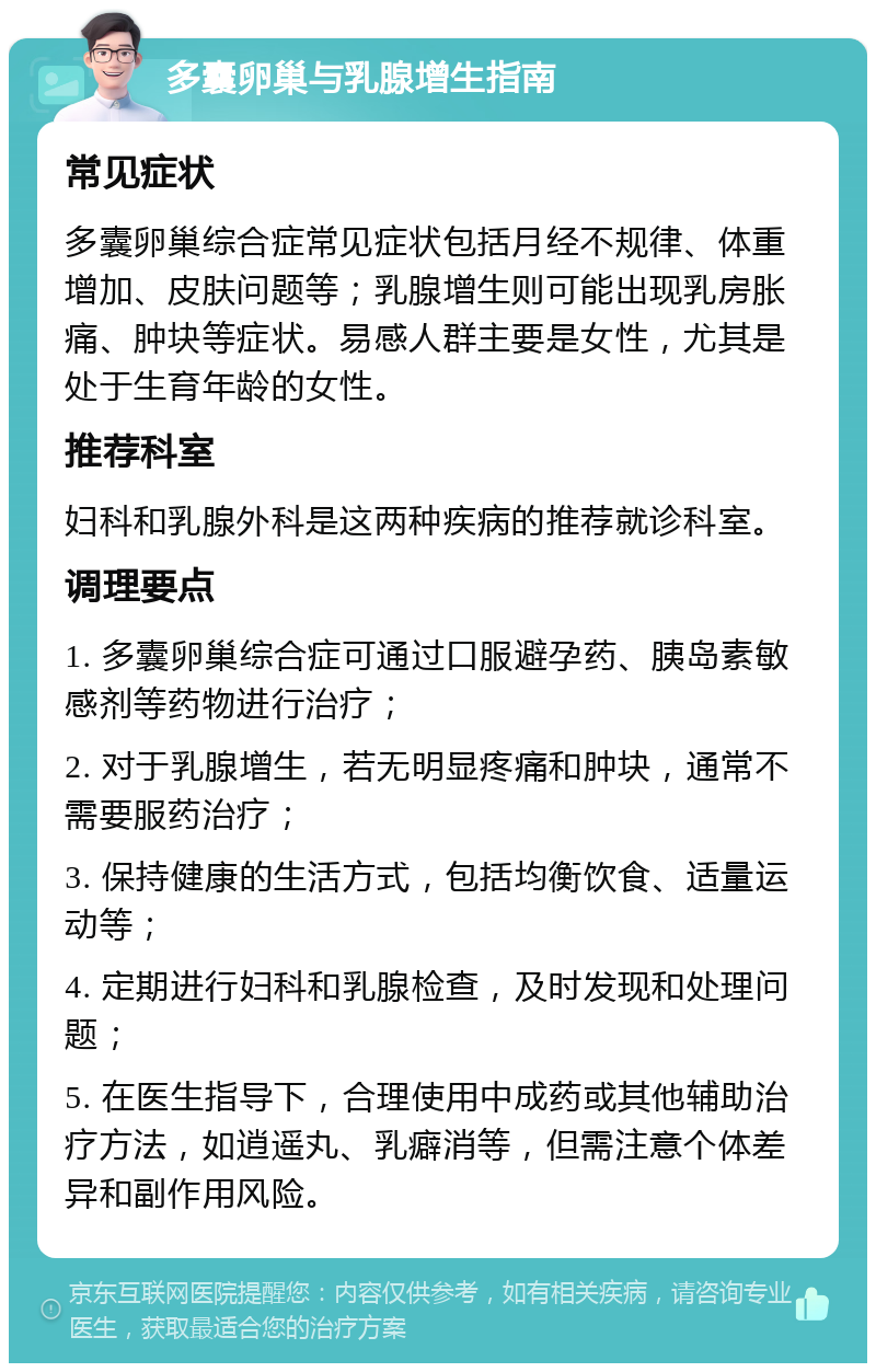 多囊卵巢与乳腺增生指南 常见症状 多囊卵巢综合症常见症状包括月经不规律、体重增加、皮肤问题等；乳腺增生则可能出现乳房胀痛、肿块等症状。易感人群主要是女性，尤其是处于生育年龄的女性。 推荐科室 妇科和乳腺外科是这两种疾病的推荐就诊科室。 调理要点 1. 多囊卵巢综合症可通过口服避孕药、胰岛素敏感剂等药物进行治疗； 2. 对于乳腺增生，若无明显疼痛和肿块，通常不需要服药治疗； 3. 保持健康的生活方式，包括均衡饮食、适量运动等； 4. 定期进行妇科和乳腺检查，及时发现和处理问题； 5. 在医生指导下，合理使用中成药或其他辅助治疗方法，如逍遥丸、乳癖消等，但需注意个体差异和副作用风险。