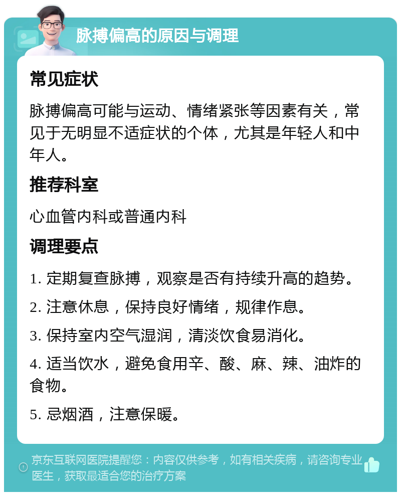 脉搏偏高的原因与调理 常见症状 脉搏偏高可能与运动、情绪紧张等因素有关，常见于无明显不适症状的个体，尤其是年轻人和中年人。 推荐科室 心血管内科或普通内科 调理要点 1. 定期复查脉搏，观察是否有持续升高的趋势。 2. 注意休息，保持良好情绪，规律作息。 3. 保持室内空气湿润，清淡饮食易消化。 4. 适当饮水，避免食用辛、酸、麻、辣、油炸的食物。 5. 忌烟酒，注意保暖。