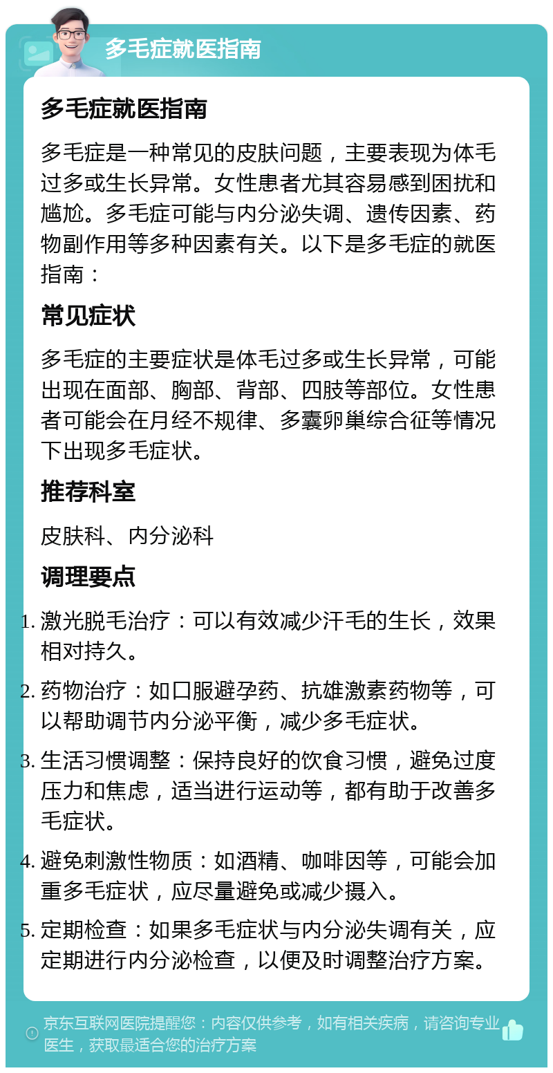 多毛症就医指南 多毛症就医指南 多毛症是一种常见的皮肤问题，主要表现为体毛过多或生长异常。女性患者尤其容易感到困扰和尴尬。多毛症可能与内分泌失调、遗传因素、药物副作用等多种因素有关。以下是多毛症的就医指南： 常见症状 多毛症的主要症状是体毛过多或生长异常，可能出现在面部、胸部、背部、四肢等部位。女性患者可能会在月经不规律、多囊卵巢综合征等情况下出现多毛症状。 推荐科室 皮肤科、内分泌科 调理要点 激光脱毛治疗：可以有效减少汗毛的生长，效果相对持久。 药物治疗：如口服避孕药、抗雄激素药物等，可以帮助调节内分泌平衡，减少多毛症状。 生活习惯调整：保持良好的饮食习惯，避免过度压力和焦虑，适当进行运动等，都有助于改善多毛症状。 避免刺激性物质：如酒精、咖啡因等，可能会加重多毛症状，应尽量避免或减少摄入。 定期检查：如果多毛症状与内分泌失调有关，应定期进行内分泌检查，以便及时调整治疗方案。