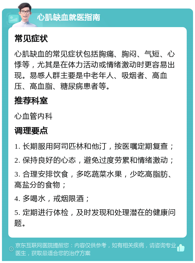 心肌缺血就医指南 常见症状 心肌缺血的常见症状包括胸痛、胸闷、气短、心悸等，尤其是在体力活动或情绪激动时更容易出现。易感人群主要是中老年人、吸烟者、高血压、高血脂、糖尿病患者等。 推荐科室 心血管内科 调理要点 1. 长期服用阿司匹林和他汀，按医嘱定期复查； 2. 保持良好的心态，避免过度劳累和情绪激动； 3. 合理安排饮食，多吃蔬菜水果，少吃高脂肪、高盐分的食物； 4. 多喝水，戒烟限酒； 5. 定期进行体检，及时发现和处理潜在的健康问题。