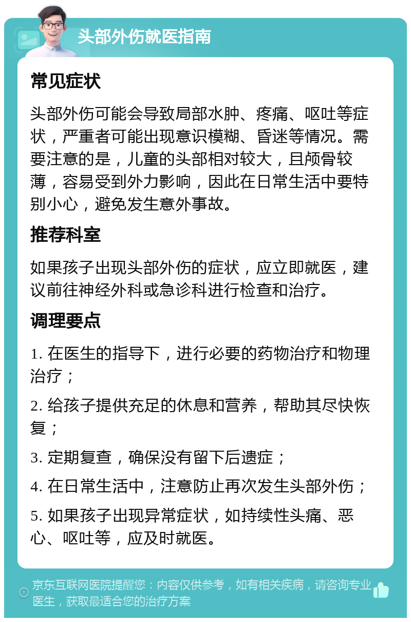 头部外伤就医指南 常见症状 头部外伤可能会导致局部水肿、疼痛、呕吐等症状，严重者可能出现意识模糊、昏迷等情况。需要注意的是，儿童的头部相对较大，且颅骨较薄，容易受到外力影响，因此在日常生活中要特别小心，避免发生意外事故。 推荐科室 如果孩子出现头部外伤的症状，应立即就医，建议前往神经外科或急诊科进行检查和治疗。 调理要点 1. 在医生的指导下，进行必要的药物治疗和物理治疗； 2. 给孩子提供充足的休息和营养，帮助其尽快恢复； 3. 定期复查，确保没有留下后遗症； 4. 在日常生活中，注意防止再次发生头部外伤； 5. 如果孩子出现异常症状，如持续性头痛、恶心、呕吐等，应及时就医。