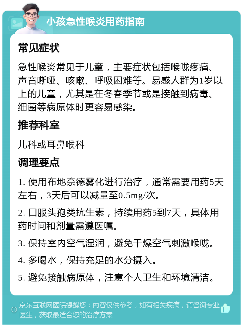 小孩急性喉炎用药指南 常见症状 急性喉炎常见于儿童，主要症状包括喉咙疼痛、声音嘶哑、咳嗽、呼吸困难等。易感人群为1岁以上的儿童，尤其是在冬春季节或是接触到病毒、细菌等病原体时更容易感染。 推荐科室 儿科或耳鼻喉科 调理要点 1. 使用布地奈德雾化进行治疗，通常需要用药5天左右，3天后可以减量至0.5mg/次。 2. 口服头孢类抗生素，持续用药5到7天，具体用药时间和剂量需遵医嘱。 3. 保持室内空气湿润，避免干燥空气刺激喉咙。 4. 多喝水，保持充足的水分摄入。 5. 避免接触病原体，注意个人卫生和环境清洁。