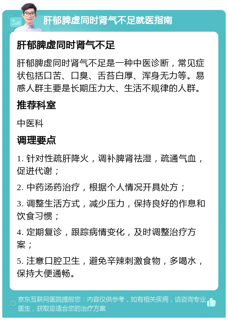 肝郁脾虚同时肾气不足就医指南 肝郁脾虚同时肾气不足 肝郁脾虚同时肾气不足是一种中医诊断，常见症状包括口苦、口臭、舌苔白厚、浑身无力等。易感人群主要是长期压力大、生活不规律的人群。 推荐科室 中医科 调理要点 1. 针对性疏肝降火，调补脾肾祛湿，疏通气血，促进代谢； 2. 中药汤药治疗，根据个人情况开具处方； 3. 调整生活方式，减少压力，保持良好的作息和饮食习惯； 4. 定期复诊，跟踪病情变化，及时调整治疗方案； 5. 注意口腔卫生，避免辛辣刺激食物，多喝水，保持大便通畅。