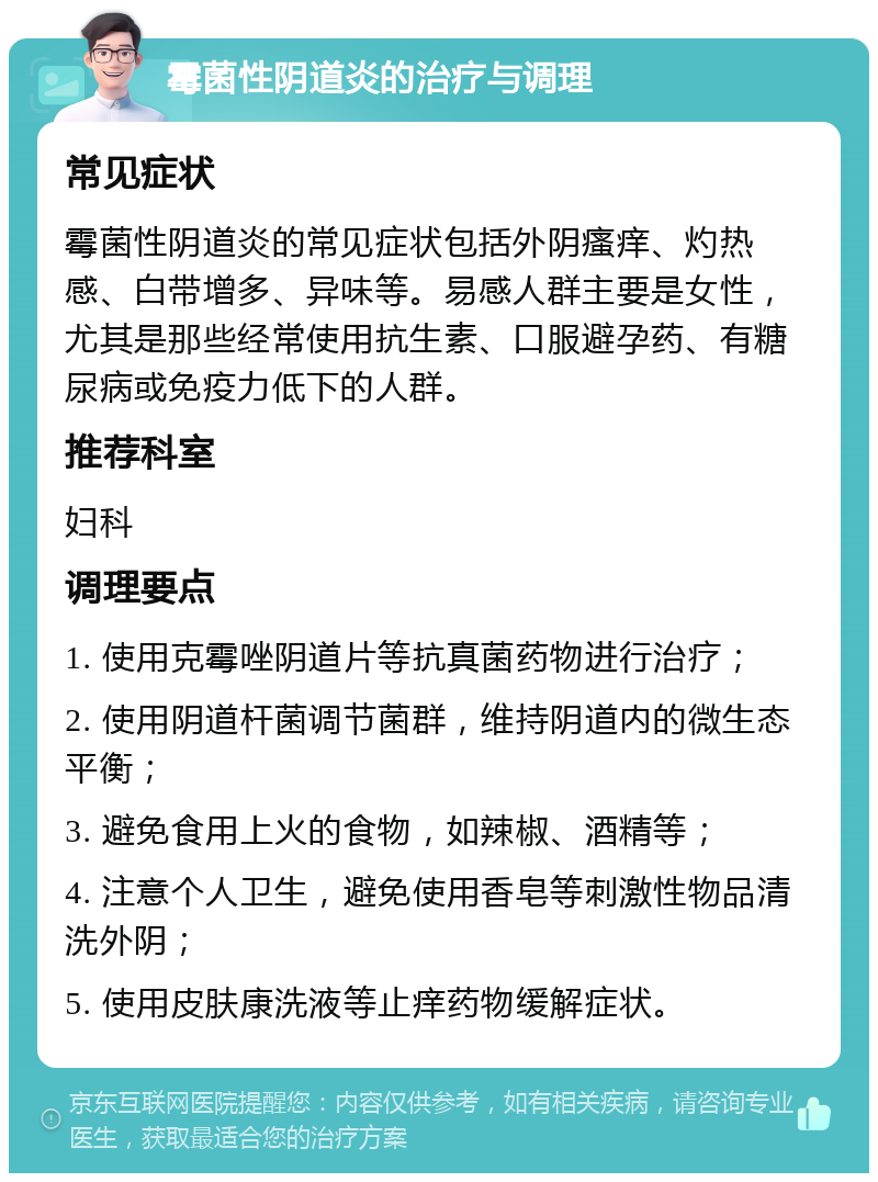 霉菌性阴道炎的治疗与调理 常见症状 霉菌性阴道炎的常见症状包括外阴瘙痒、灼热感、白带增多、异味等。易感人群主要是女性，尤其是那些经常使用抗生素、口服避孕药、有糖尿病或免疫力低下的人群。 推荐科室 妇科 调理要点 1. 使用克霉唑阴道片等抗真菌药物进行治疗； 2. 使用阴道杆菌调节菌群，维持阴道内的微生态平衡； 3. 避免食用上火的食物，如辣椒、酒精等； 4. 注意个人卫生，避免使用香皂等刺激性物品清洗外阴； 5. 使用皮肤康洗液等止痒药物缓解症状。