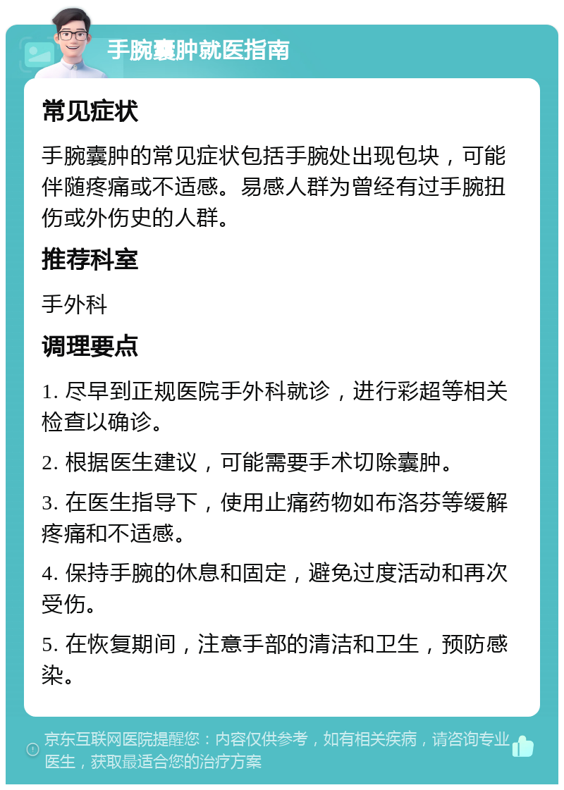 手腕囊肿就医指南 常见症状 手腕囊肿的常见症状包括手腕处出现包块，可能伴随疼痛或不适感。易感人群为曾经有过手腕扭伤或外伤史的人群。 推荐科室 手外科 调理要点 1. 尽早到正规医院手外科就诊，进行彩超等相关检查以确诊。 2. 根据医生建议，可能需要手术切除囊肿。 3. 在医生指导下，使用止痛药物如布洛芬等缓解疼痛和不适感。 4. 保持手腕的休息和固定，避免过度活动和再次受伤。 5. 在恢复期间，注意手部的清洁和卫生，预防感染。