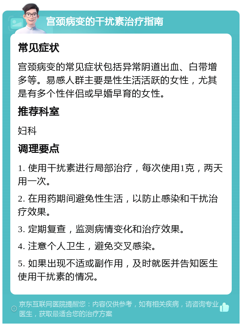 宫颈病变的干扰素治疗指南 常见症状 宫颈病变的常见症状包括异常阴道出血、白带增多等。易感人群主要是性生活活跃的女性，尤其是有多个性伴侣或早婚早育的女性。 推荐科室 妇科 调理要点 1. 使用干扰素进行局部治疗，每次使用1克，两天用一次。 2. 在用药期间避免性生活，以防止感染和干扰治疗效果。 3. 定期复查，监测病情变化和治疗效果。 4. 注意个人卫生，避免交叉感染。 5. 如果出现不适或副作用，及时就医并告知医生使用干扰素的情况。