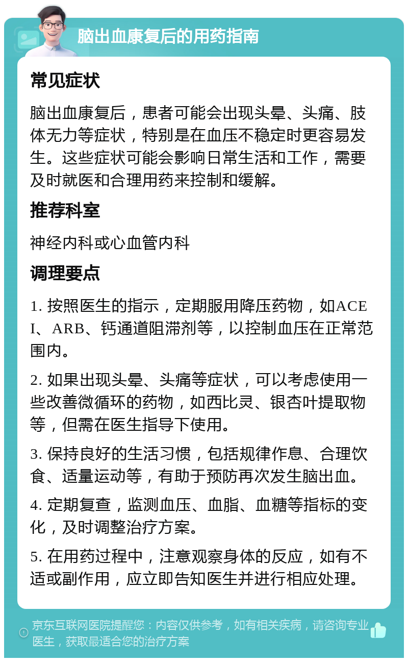 脑出血康复后的用药指南 常见症状 脑出血康复后，患者可能会出现头晕、头痛、肢体无力等症状，特别是在血压不稳定时更容易发生。这些症状可能会影响日常生活和工作，需要及时就医和合理用药来控制和缓解。 推荐科室 神经内科或心血管内科 调理要点 1. 按照医生的指示，定期服用降压药物，如ACEI、ARB、钙通道阻滞剂等，以控制血压在正常范围内。 2. 如果出现头晕、头痛等症状，可以考虑使用一些改善微循环的药物，如西比灵、银杏叶提取物等，但需在医生指导下使用。 3. 保持良好的生活习惯，包括规律作息、合理饮食、适量运动等，有助于预防再次发生脑出血。 4. 定期复查，监测血压、血脂、血糖等指标的变化，及时调整治疗方案。 5. 在用药过程中，注意观察身体的反应，如有不适或副作用，应立即告知医生并进行相应处理。