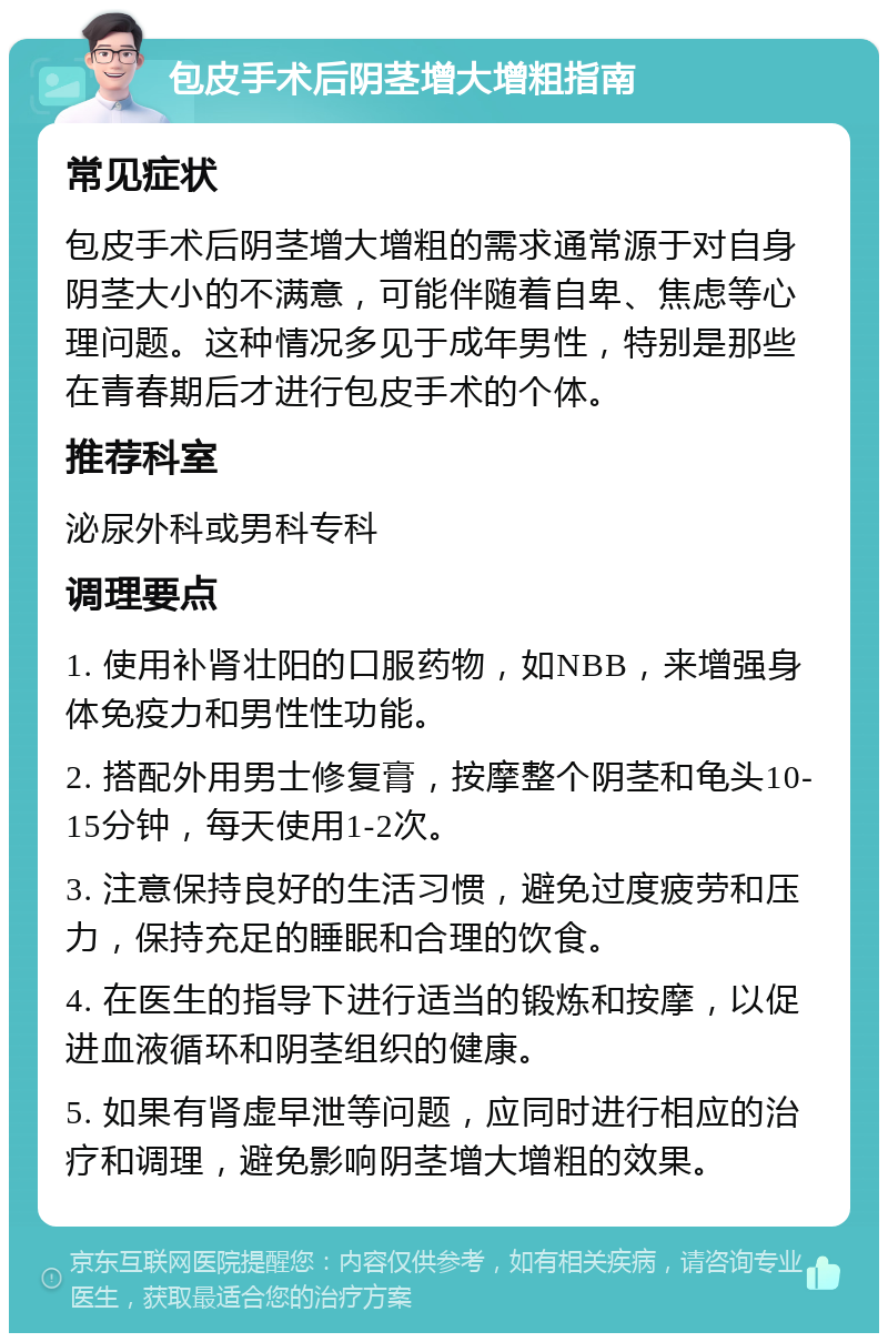 包皮手术后阴茎增大增粗指南 常见症状 包皮手术后阴茎增大增粗的需求通常源于对自身阴茎大小的不满意，可能伴随着自卑、焦虑等心理问题。这种情况多见于成年男性，特别是那些在青春期后才进行包皮手术的个体。 推荐科室 泌尿外科或男科专科 调理要点 1. 使用补肾壮阳的口服药物，如NBB，来增强身体免疫力和男性性功能。 2. 搭配外用男士修复膏，按摩整个阴茎和龟头10-15分钟，每天使用1-2次。 3. 注意保持良好的生活习惯，避免过度疲劳和压力，保持充足的睡眠和合理的饮食。 4. 在医生的指导下进行适当的锻炼和按摩，以促进血液循环和阴茎组织的健康。 5. 如果有肾虚早泄等问题，应同时进行相应的治疗和调理，避免影响阴茎增大增粗的效果。
