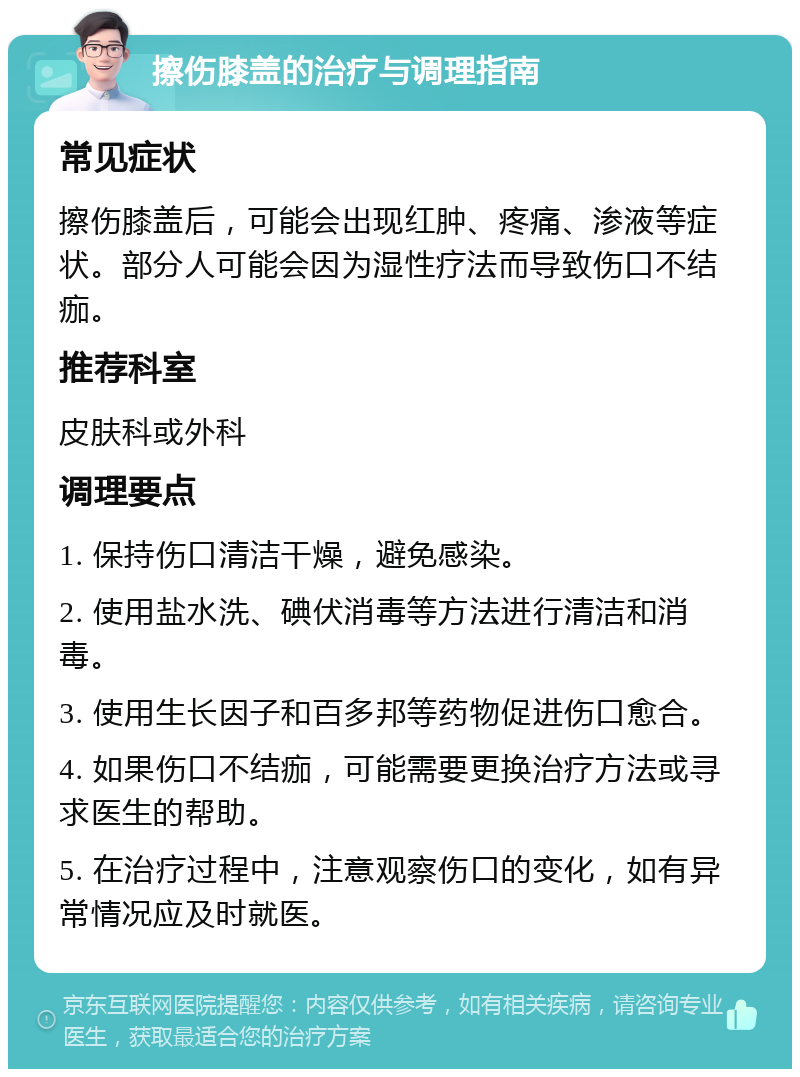 擦伤膝盖的治疗与调理指南 常见症状 擦伤膝盖后，可能会出现红肿、疼痛、渗液等症状。部分人可能会因为湿性疗法而导致伤口不结痂。 推荐科室 皮肤科或外科 调理要点 1. 保持伤口清洁干燥，避免感染。 2. 使用盐水洗、碘伏消毒等方法进行清洁和消毒。 3. 使用生长因子和百多邦等药物促进伤口愈合。 4. 如果伤口不结痂，可能需要更换治疗方法或寻求医生的帮助。 5. 在治疗过程中，注意观察伤口的变化，如有异常情况应及时就医。