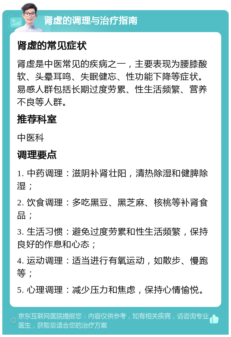 肾虚的调理与治疗指南 肾虚的常见症状 肾虚是中医常见的疾病之一，主要表现为腰膝酸软、头晕耳鸣、失眠健忘、性功能下降等症状。易感人群包括长期过度劳累、性生活频繁、营养不良等人群。 推荐科室 中医科 调理要点 1. 中药调理：滋阴补肾壮阳，清热除湿和健脾除湿； 2. 饮食调理：多吃黑豆、黑芝麻、核桃等补肾食品； 3. 生活习惯：避免过度劳累和性生活频繁，保持良好的作息和心态； 4. 运动调理：适当进行有氧运动，如散步、慢跑等； 5. 心理调理：减少压力和焦虑，保持心情愉悦。