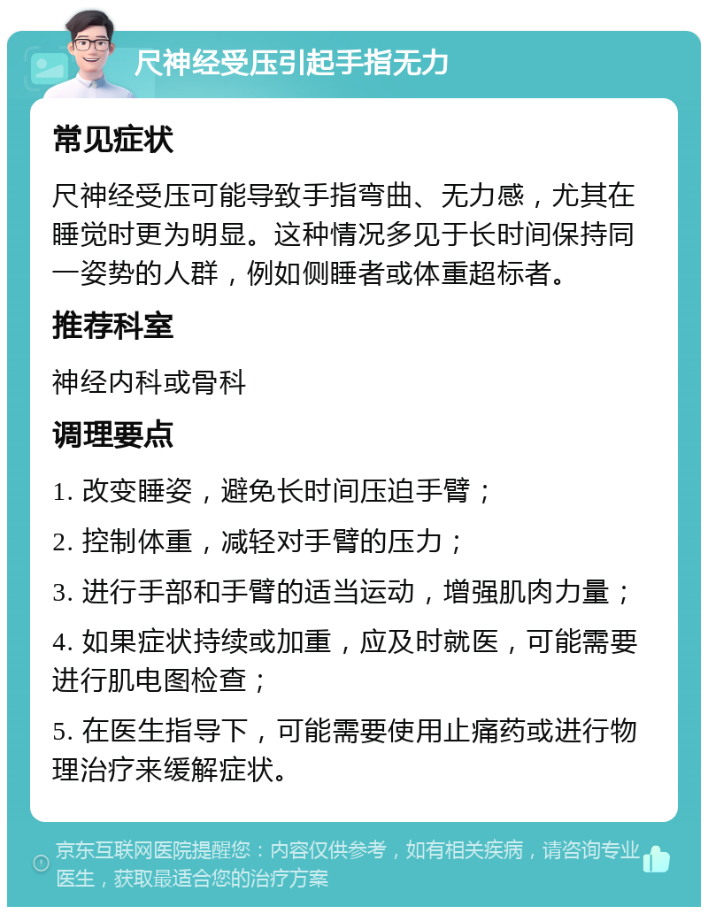 尺神经受压引起手指无力 常见症状 尺神经受压可能导致手指弯曲、无力感，尤其在睡觉时更为明显。这种情况多见于长时间保持同一姿势的人群，例如侧睡者或体重超标者。 推荐科室 神经内科或骨科 调理要点 1. 改变睡姿，避免长时间压迫手臂； 2. 控制体重，减轻对手臂的压力； 3. 进行手部和手臂的适当运动，增强肌肉力量； 4. 如果症状持续或加重，应及时就医，可能需要进行肌电图检查； 5. 在医生指导下，可能需要使用止痛药或进行物理治疗来缓解症状。