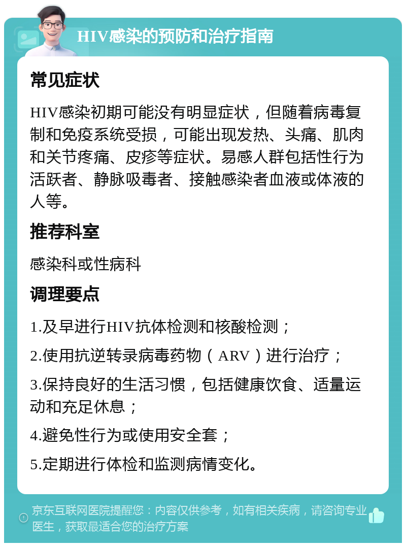 HIV感染的预防和治疗指南 常见症状 HIV感染初期可能没有明显症状，但随着病毒复制和免疫系统受损，可能出现发热、头痛、肌肉和关节疼痛、皮疹等症状。易感人群包括性行为活跃者、静脉吸毒者、接触感染者血液或体液的人等。 推荐科室 感染科或性病科 调理要点 1.及早进行HIV抗体检测和核酸检测； 2.使用抗逆转录病毒药物（ARV）进行治疗； 3.保持良好的生活习惯，包括健康饮食、适量运动和充足休息； 4.避免性行为或使用安全套； 5.定期进行体检和监测病情变化。