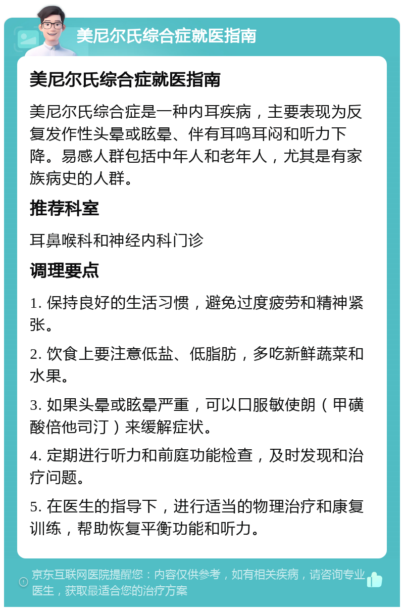 美尼尔氏综合症就医指南 美尼尔氏综合症就医指南 美尼尔氏综合症是一种内耳疾病，主要表现为反复发作性头晕或眩晕、伴有耳鸣耳闷和听力下降。易感人群包括中年人和老年人，尤其是有家族病史的人群。 推荐科室 耳鼻喉科和神经内科门诊 调理要点 1. 保持良好的生活习惯，避免过度疲劳和精神紧张。 2. 饮食上要注意低盐、低脂肪，多吃新鲜蔬菜和水果。 3. 如果头晕或眩晕严重，可以口服敏使朗（甲磺酸倍他司汀）来缓解症状。 4. 定期进行听力和前庭功能检查，及时发现和治疗问题。 5. 在医生的指导下，进行适当的物理治疗和康复训练，帮助恢复平衡功能和听力。