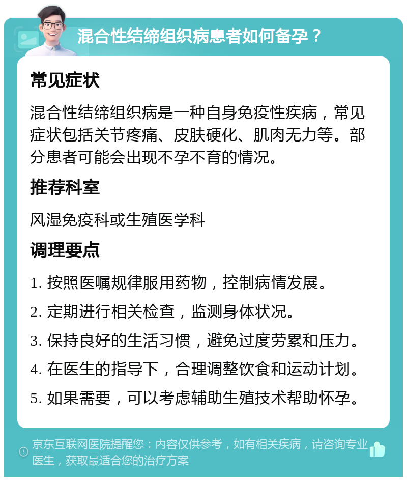 混合性结缔组织病患者如何备孕？ 常见症状 混合性结缔组织病是一种自身免疫性疾病，常见症状包括关节疼痛、皮肤硬化、肌肉无力等。部分患者可能会出现不孕不育的情况。 推荐科室 风湿免疫科或生殖医学科 调理要点 1. 按照医嘱规律服用药物，控制病情发展。 2. 定期进行相关检查，监测身体状况。 3. 保持良好的生活习惯，避免过度劳累和压力。 4. 在医生的指导下，合理调整饮食和运动计划。 5. 如果需要，可以考虑辅助生殖技术帮助怀孕。