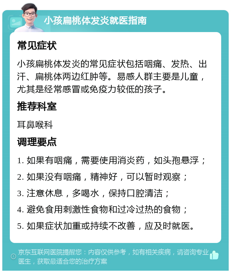 小孩扁桃体发炎就医指南 常见症状 小孩扁桃体发炎的常见症状包括咽痛、发热、出汗、扁桃体两边红肿等。易感人群主要是儿童，尤其是经常感冒或免疫力较低的孩子。 推荐科室 耳鼻喉科 调理要点 1. 如果有咽痛，需要使用消炎药，如头孢悬浮； 2. 如果没有咽痛，精神好，可以暂时观察； 3. 注意休息，多喝水，保持口腔清洁； 4. 避免食用刺激性食物和过冷过热的食物； 5. 如果症状加重或持续不改善，应及时就医。