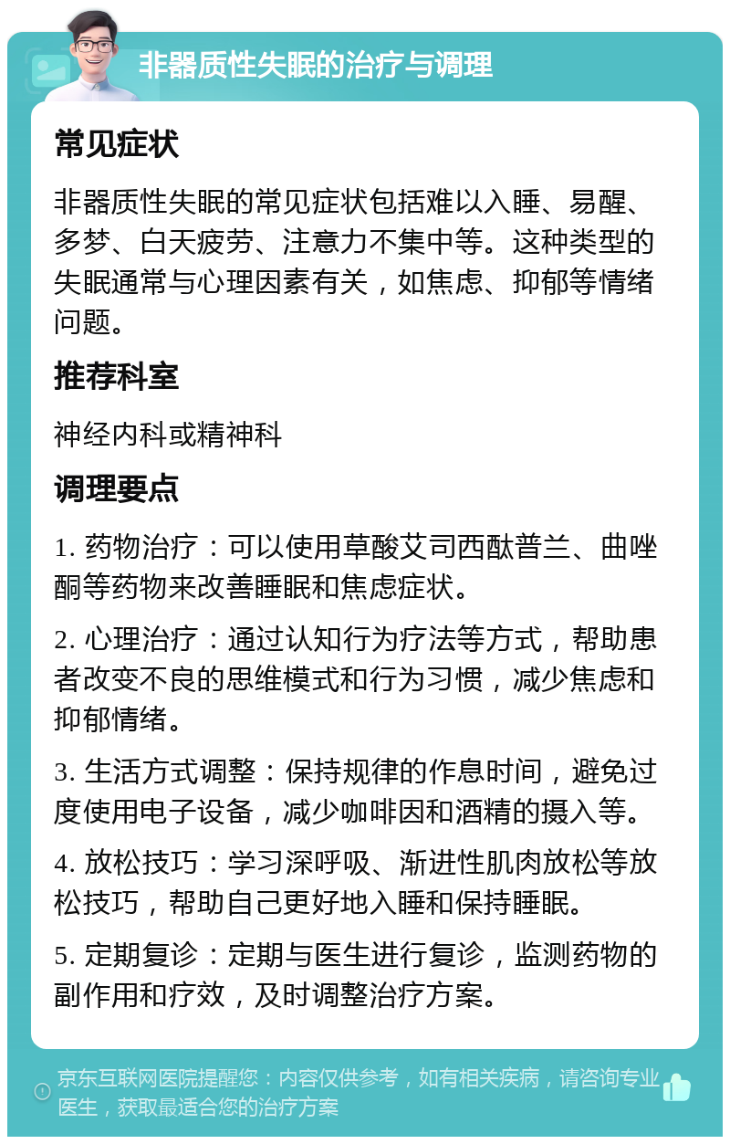 非器质性失眠的治疗与调理 常见症状 非器质性失眠的常见症状包括难以入睡、易醒、多梦、白天疲劳、注意力不集中等。这种类型的失眠通常与心理因素有关，如焦虑、抑郁等情绪问题。 推荐科室 神经内科或精神科 调理要点 1. 药物治疗：可以使用草酸艾司西酞普兰、曲唑酮等药物来改善睡眠和焦虑症状。 2. 心理治疗：通过认知行为疗法等方式，帮助患者改变不良的思维模式和行为习惯，减少焦虑和抑郁情绪。 3. 生活方式调整：保持规律的作息时间，避免过度使用电子设备，减少咖啡因和酒精的摄入等。 4. 放松技巧：学习深呼吸、渐进性肌肉放松等放松技巧，帮助自己更好地入睡和保持睡眠。 5. 定期复诊：定期与医生进行复诊，监测药物的副作用和疗效，及时调整治疗方案。