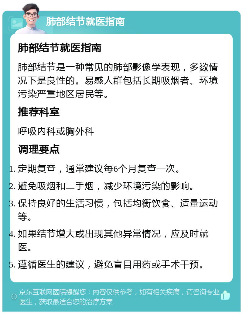 肺部结节就医指南 肺部结节就医指南 肺部结节是一种常见的肺部影像学表现，多数情况下是良性的。易感人群包括长期吸烟者、环境污染严重地区居民等。 推荐科室 呼吸内科或胸外科 调理要点 定期复查，通常建议每6个月复查一次。 避免吸烟和二手烟，减少环境污染的影响。 保持良好的生活习惯，包括均衡饮食、适量运动等。 如果结节增大或出现其他异常情况，应及时就医。 遵循医生的建议，避免盲目用药或手术干预。