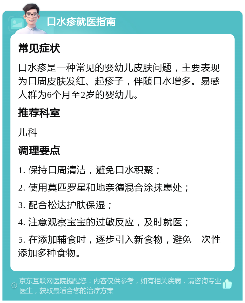 口水疹就医指南 常见症状 口水疹是一种常见的婴幼儿皮肤问题，主要表现为口周皮肤发红、起疹子，伴随口水增多。易感人群为6个月至2岁的婴幼儿。 推荐科室 儿科 调理要点 1. 保持口周清洁，避免口水积聚； 2. 使用莫匹罗星和地奈德混合涂抹患处； 3. 配合松达护肤保湿； 4. 注意观察宝宝的过敏反应，及时就医； 5. 在添加辅食时，逐步引入新食物，避免一次性添加多种食物。