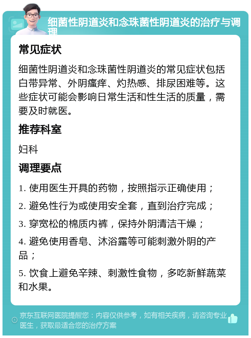 细菌性阴道炎和念珠菌性阴道炎的治疗与调理 常见症状 细菌性阴道炎和念珠菌性阴道炎的常见症状包括白带异常、外阴瘙痒、灼热感、排尿困难等。这些症状可能会影响日常生活和性生活的质量，需要及时就医。 推荐科室 妇科 调理要点 1. 使用医生开具的药物，按照指示正确使用； 2. 避免性行为或使用安全套，直到治疗完成； 3. 穿宽松的棉质内裤，保持外阴清洁干燥； 4. 避免使用香皂、沐浴露等可能刺激外阴的产品； 5. 饮食上避免辛辣、刺激性食物，多吃新鲜蔬菜和水果。