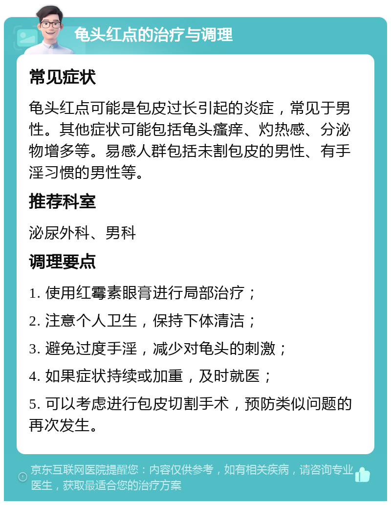 龟头红点的治疗与调理 常见症状 龟头红点可能是包皮过长引起的炎症，常见于男性。其他症状可能包括龟头瘙痒、灼热感、分泌物增多等。易感人群包括未割包皮的男性、有手淫习惯的男性等。 推荐科室 泌尿外科、男科 调理要点 1. 使用红霉素眼膏进行局部治疗； 2. 注意个人卫生，保持下体清洁； 3. 避免过度手淫，减少对龟头的刺激； 4. 如果症状持续或加重，及时就医； 5. 可以考虑进行包皮切割手术，预防类似问题的再次发生。