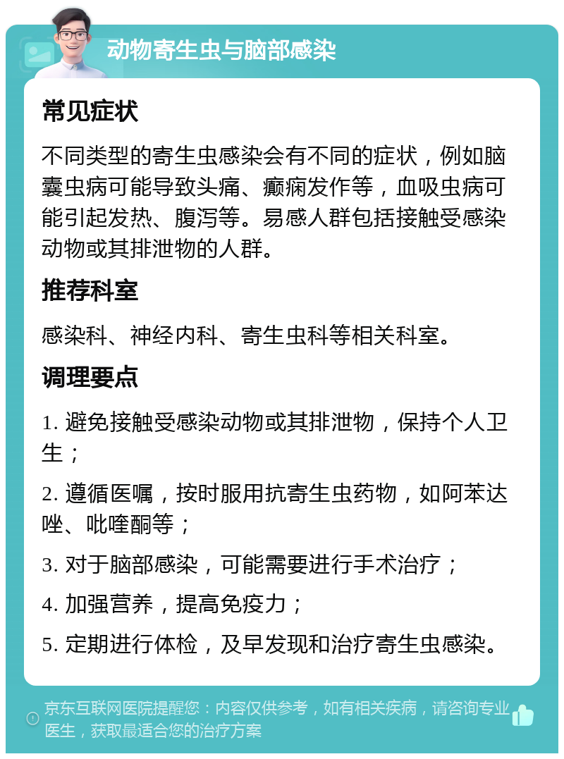 动物寄生虫与脑部感染 常见症状 不同类型的寄生虫感染会有不同的症状，例如脑囊虫病可能导致头痛、癫痫发作等，血吸虫病可能引起发热、腹泻等。易感人群包括接触受感染动物或其排泄物的人群。 推荐科室 感染科、神经内科、寄生虫科等相关科室。 调理要点 1. 避免接触受感染动物或其排泄物，保持个人卫生； 2. 遵循医嘱，按时服用抗寄生虫药物，如阿苯达唑、吡喹酮等； 3. 对于脑部感染，可能需要进行手术治疗； 4. 加强营养，提高免疫力； 5. 定期进行体检，及早发现和治疗寄生虫感染。