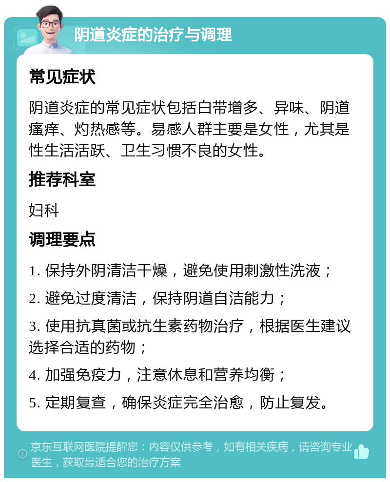 阴道炎症的治疗与调理 常见症状 阴道炎症的常见症状包括白带增多、异味、阴道瘙痒、灼热感等。易感人群主要是女性，尤其是性生活活跃、卫生习惯不良的女性。 推荐科室 妇科 调理要点 1. 保持外阴清洁干燥，避免使用刺激性洗液； 2. 避免过度清洁，保持阴道自洁能力； 3. 使用抗真菌或抗生素药物治疗，根据医生建议选择合适的药物； 4. 加强免疫力，注意休息和营养均衡； 5. 定期复查，确保炎症完全治愈，防止复发。