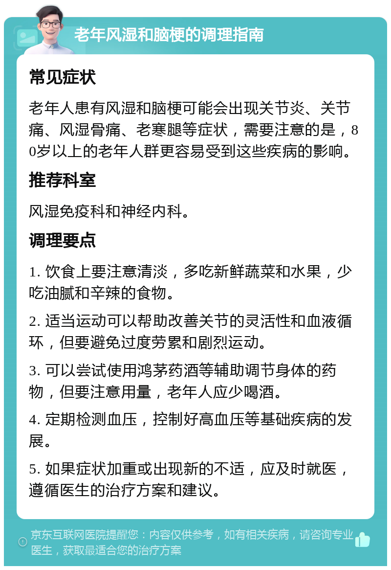 老年风湿和脑梗的调理指南 常见症状 老年人患有风湿和脑梗可能会出现关节炎、关节痛、风湿骨痛、老寒腿等症状，需要注意的是，80岁以上的老年人群更容易受到这些疾病的影响。 推荐科室 风湿免疫科和神经内科。 调理要点 1. 饮食上要注意清淡，多吃新鲜蔬菜和水果，少吃油腻和辛辣的食物。 2. 适当运动可以帮助改善关节的灵活性和血液循环，但要避免过度劳累和剧烈运动。 3. 可以尝试使用鸿茅药酒等辅助调节身体的药物，但要注意用量，老年人应少喝酒。 4. 定期检测血压，控制好高血压等基础疾病的发展。 5. 如果症状加重或出现新的不适，应及时就医，遵循医生的治疗方案和建议。