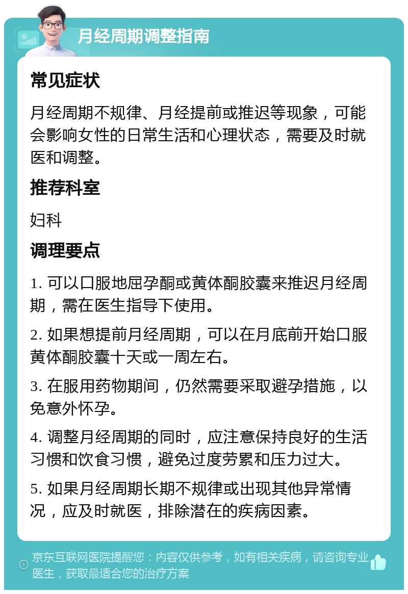 月经周期调整指南 常见症状 月经周期不规律、月经提前或推迟等现象，可能会影响女性的日常生活和心理状态，需要及时就医和调整。 推荐科室 妇科 调理要点 1. 可以口服地屈孕酮或黄体酮胶囊来推迟月经周期，需在医生指导下使用。 2. 如果想提前月经周期，可以在月底前开始口服黄体酮胶囊十天或一周左右。 3. 在服用药物期间，仍然需要采取避孕措施，以免意外怀孕。 4. 调整月经周期的同时，应注意保持良好的生活习惯和饮食习惯，避免过度劳累和压力过大。 5. 如果月经周期长期不规律或出现其他异常情况，应及时就医，排除潜在的疾病因素。