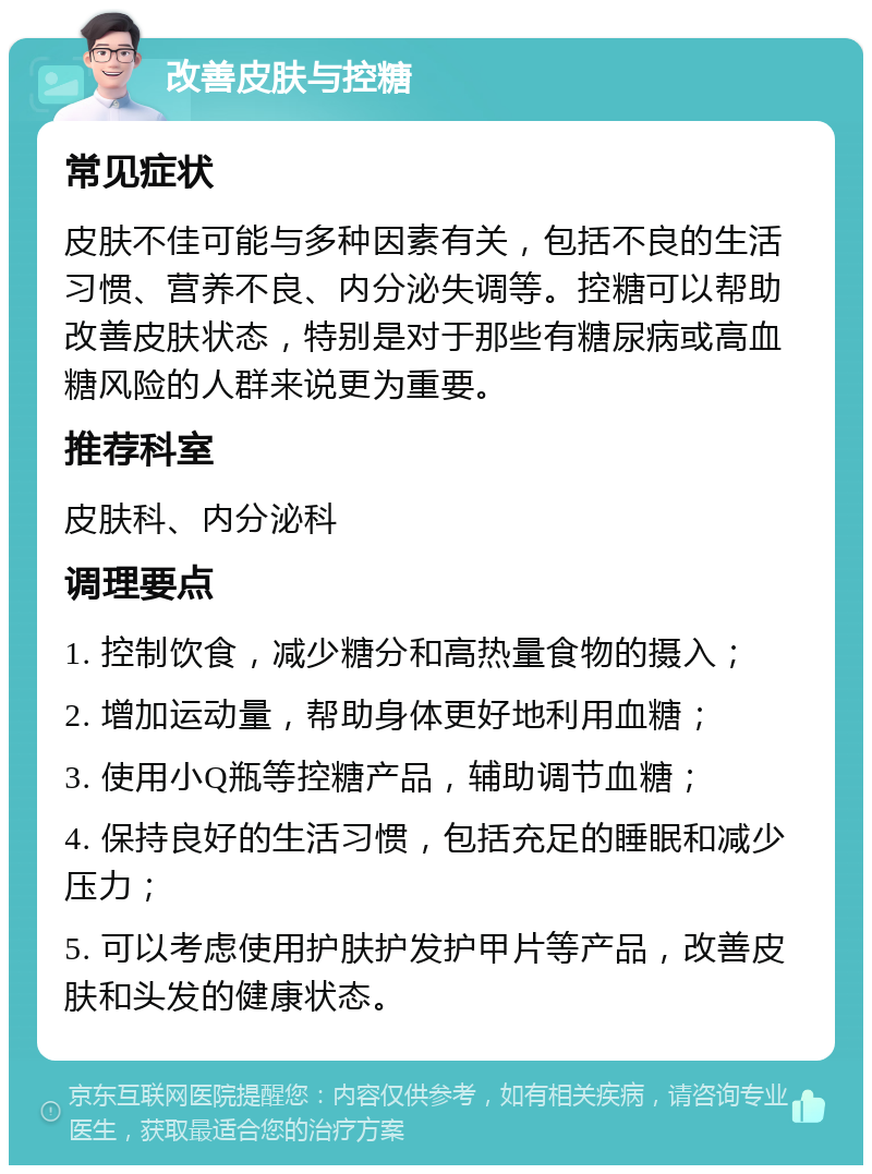 改善皮肤与控糖 常见症状 皮肤不佳可能与多种因素有关，包括不良的生活习惯、营养不良、内分泌失调等。控糖可以帮助改善皮肤状态，特别是对于那些有糖尿病或高血糖风险的人群来说更为重要。 推荐科室 皮肤科、内分泌科 调理要点 1. 控制饮食，减少糖分和高热量食物的摄入； 2. 增加运动量，帮助身体更好地利用血糖； 3. 使用小Q瓶等控糖产品，辅助调节血糖； 4. 保持良好的生活习惯，包括充足的睡眠和减少压力； 5. 可以考虑使用护肤护发护甲片等产品，改善皮肤和头发的健康状态。