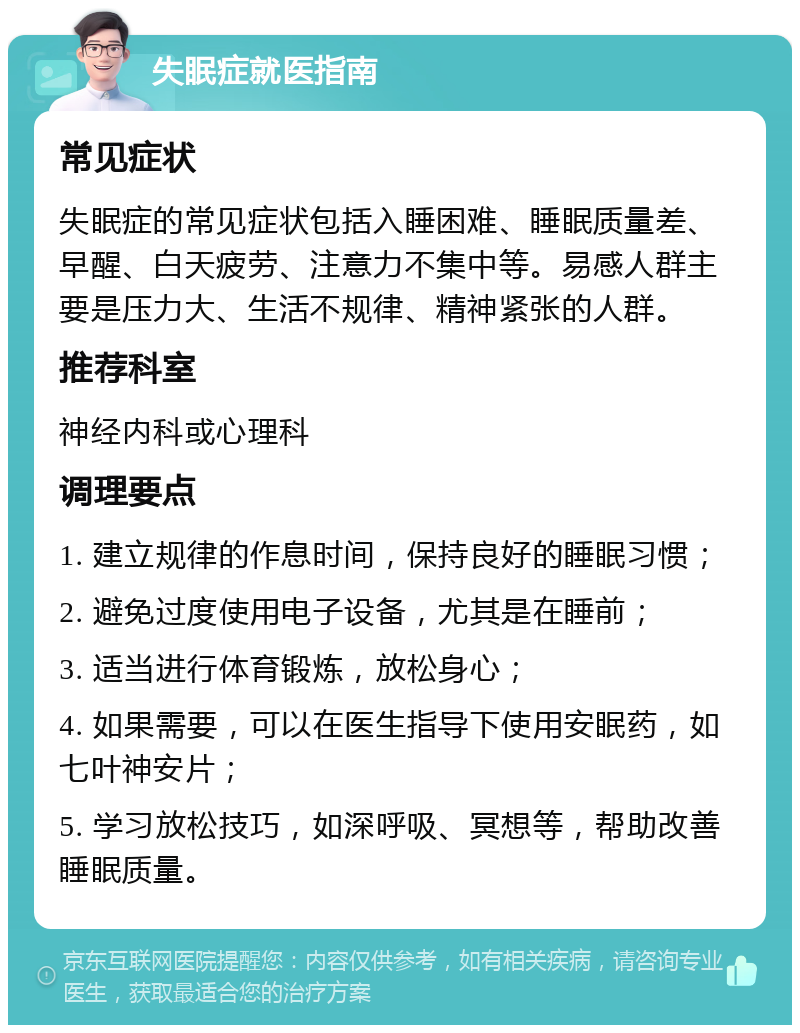 失眠症就医指南 常见症状 失眠症的常见症状包括入睡困难、睡眠质量差、早醒、白天疲劳、注意力不集中等。易感人群主要是压力大、生活不规律、精神紧张的人群。 推荐科室 神经内科或心理科 调理要点 1. 建立规律的作息时间，保持良好的睡眠习惯； 2. 避免过度使用电子设备，尤其是在睡前； 3. 适当进行体育锻炼，放松身心； 4. 如果需要，可以在医生指导下使用安眠药，如七叶神安片； 5. 学习放松技巧，如深呼吸、冥想等，帮助改善睡眠质量。