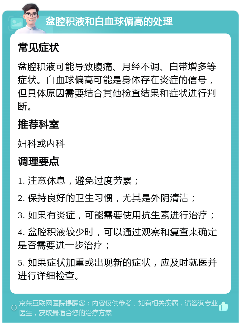 盆腔积液和白血球偏高的处理 常见症状 盆腔积液可能导致腹痛、月经不调、白带增多等症状。白血球偏高可能是身体存在炎症的信号，但具体原因需要结合其他检查结果和症状进行判断。 推荐科室 妇科或内科 调理要点 1. 注意休息，避免过度劳累； 2. 保持良好的卫生习惯，尤其是外阴清洁； 3. 如果有炎症，可能需要使用抗生素进行治疗； 4. 盆腔积液较少时，可以通过观察和复查来确定是否需要进一步治疗； 5. 如果症状加重或出现新的症状，应及时就医并进行详细检查。