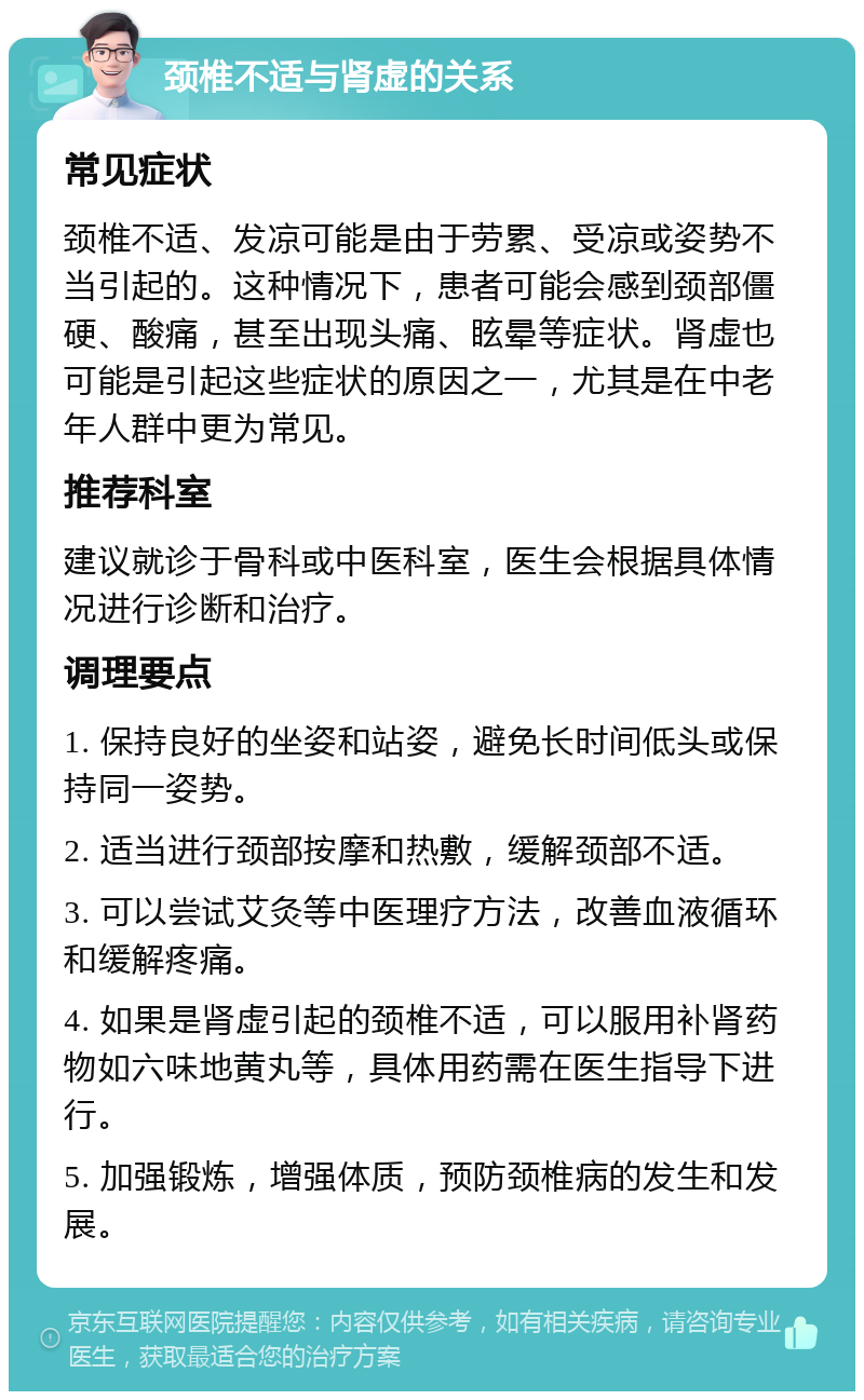 颈椎不适与肾虚的关系 常见症状 颈椎不适、发凉可能是由于劳累、受凉或姿势不当引起的。这种情况下，患者可能会感到颈部僵硬、酸痛，甚至出现头痛、眩晕等症状。肾虚也可能是引起这些症状的原因之一，尤其是在中老年人群中更为常见。 推荐科室 建议就诊于骨科或中医科室，医生会根据具体情况进行诊断和治疗。 调理要点 1. 保持良好的坐姿和站姿，避免长时间低头或保持同一姿势。 2. 适当进行颈部按摩和热敷，缓解颈部不适。 3. 可以尝试艾灸等中医理疗方法，改善血液循环和缓解疼痛。 4. 如果是肾虚引起的颈椎不适，可以服用补肾药物如六味地黄丸等，具体用药需在医生指导下进行。 5. 加强锻炼，增强体质，预防颈椎病的发生和发展。