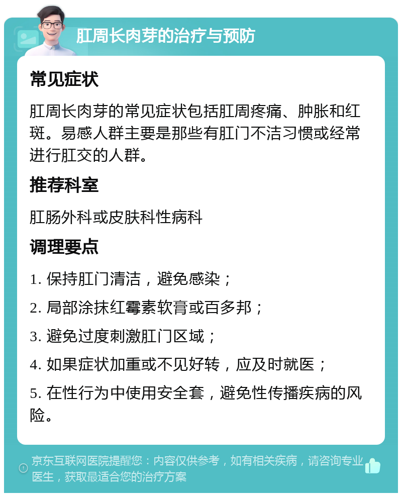 肛周长肉芽的治疗与预防 常见症状 肛周长肉芽的常见症状包括肛周疼痛、肿胀和红斑。易感人群主要是那些有肛门不洁习惯或经常进行肛交的人群。 推荐科室 肛肠外科或皮肤科性病科 调理要点 1. 保持肛门清洁，避免感染； 2. 局部涂抹红霉素软膏或百多邦； 3. 避免过度刺激肛门区域； 4. 如果症状加重或不见好转，应及时就医； 5. 在性行为中使用安全套，避免性传播疾病的风险。