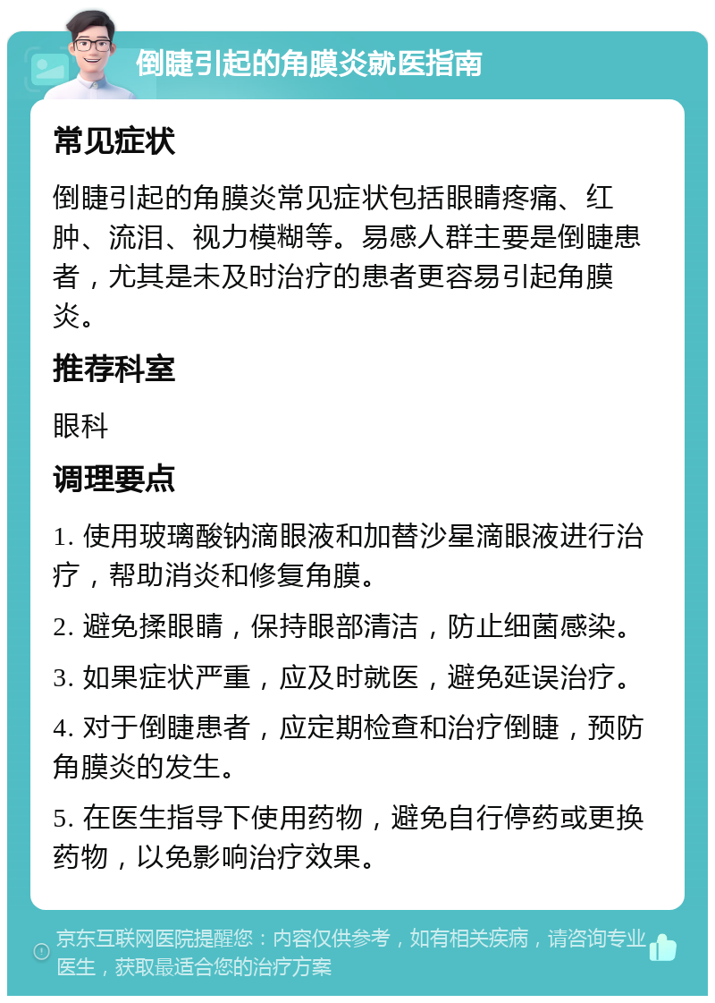 倒睫引起的角膜炎就医指南 常见症状 倒睫引起的角膜炎常见症状包括眼睛疼痛、红肿、流泪、视力模糊等。易感人群主要是倒睫患者，尤其是未及时治疗的患者更容易引起角膜炎。 推荐科室 眼科 调理要点 1. 使用玻璃酸钠滴眼液和加替沙星滴眼液进行治疗，帮助消炎和修复角膜。 2. 避免揉眼睛，保持眼部清洁，防止细菌感染。 3. 如果症状严重，应及时就医，避免延误治疗。 4. 对于倒睫患者，应定期检查和治疗倒睫，预防角膜炎的发生。 5. 在医生指导下使用药物，避免自行停药或更换药物，以免影响治疗效果。